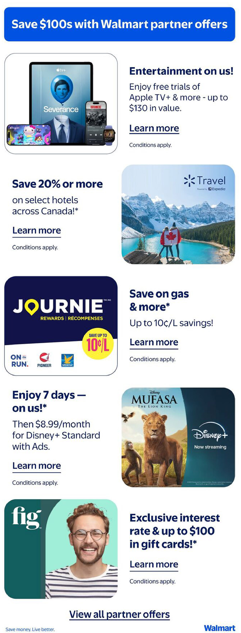 Save $100s with Walmart partner offers. Enjoy free trials of Apple TV+ and more, up to $130 in value. Save 20% or more on select hotels across Canada. Save on gas and more, with up to 10¢/L savings. Enjoy 7 days of Disney+ on us, then $8.99/month for Disney+ Standard with Ads. Watch Mufasa: The Lion King now streaming on Disney+. Get an exclusive interest rate and up to $100 in gift cards with Fig. Learn more about these partner offers. View all partner offers. Save money. Live better. Walmart.