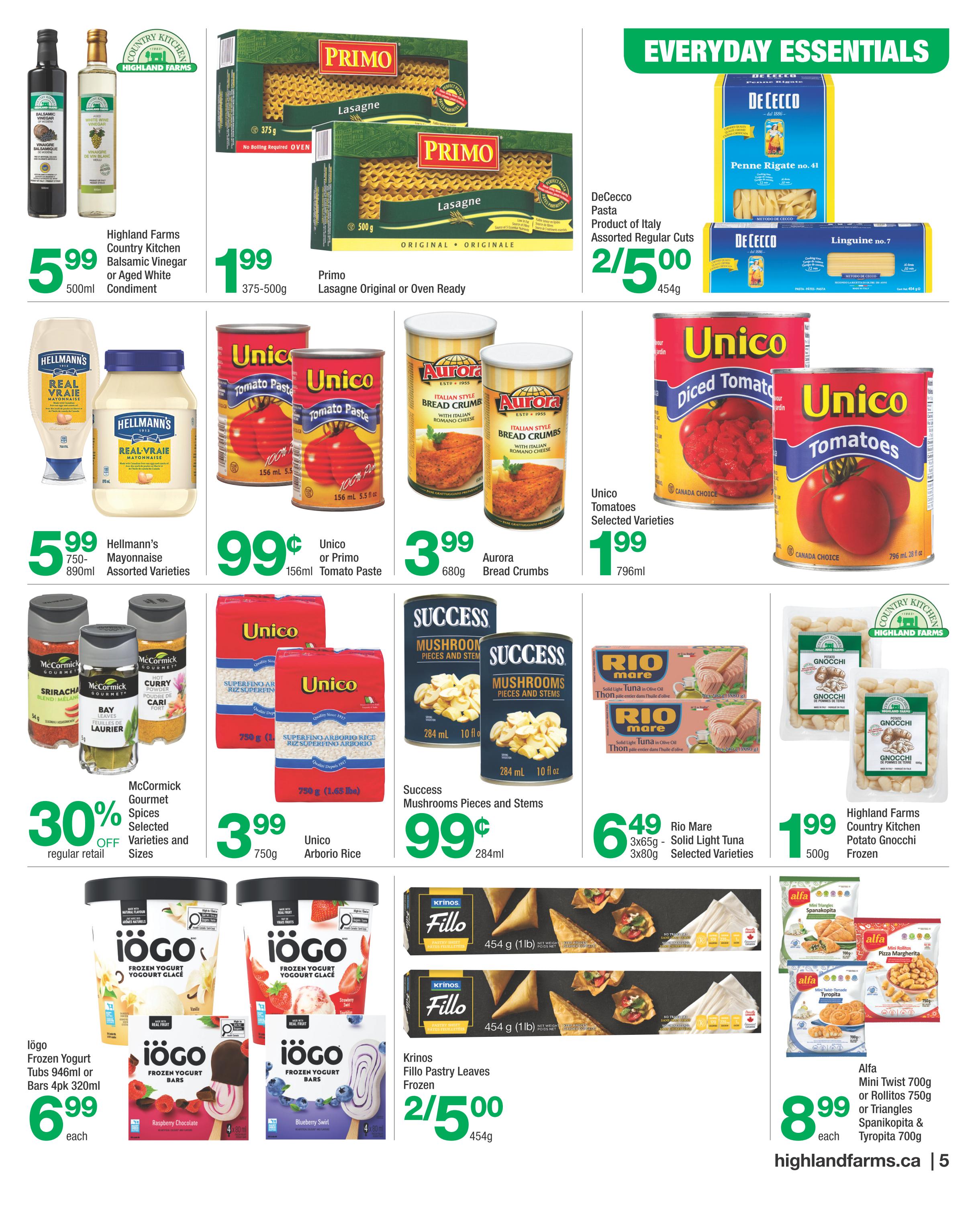 Highland Farms flyer page 5 features everyday essentials. Save on Highland Farms Country Kitchen Balsamic Vinegar or Aged White Condiment for $5.99. Primo Lasagne Original or Oven Ready pasta is $1.99. DeCecco Pasta, assorted regular cuts, is 2 for $5.00. Hellmann's Mayonnaise, 750ml-890ml, assorted varieties, is $5.99. Unico or Primo Tomato Paste, 156ml, is $0.99. Aurora Italian Style Bread Crumbs, 680g, are $3.99. Unico Diced Tomatoes or Whole Tomatoes, 796ml, are $1.99. McCormick Gourmet Spices, selected varieties and sizes, are 30% off regular retail. Unico Arborio Rice, 750g, is $3.99. Success Mushrooms Pieces and Stems, 284ml, are $0.99. Rio Mare Solid Light Tuna in Olive Oil, 3x65g or 3x80g, selected varieties, is $6.49. Highland Farms Country Kitchen Potato Gnocchi, 500g, is $1.99. Iögo Frozen Yogurt Tubs (946ml) or Bars (4pk 320ml) are $6.99 each. Krinos Fillo Pastry Leaves, frozen, are 2 for $5.00. Alfa Mini Twist 700g, Rollitos 750g, or Triangles Spanakopita & Tyropita 700g are $8.99 each. Visit highlandfarms.ca.