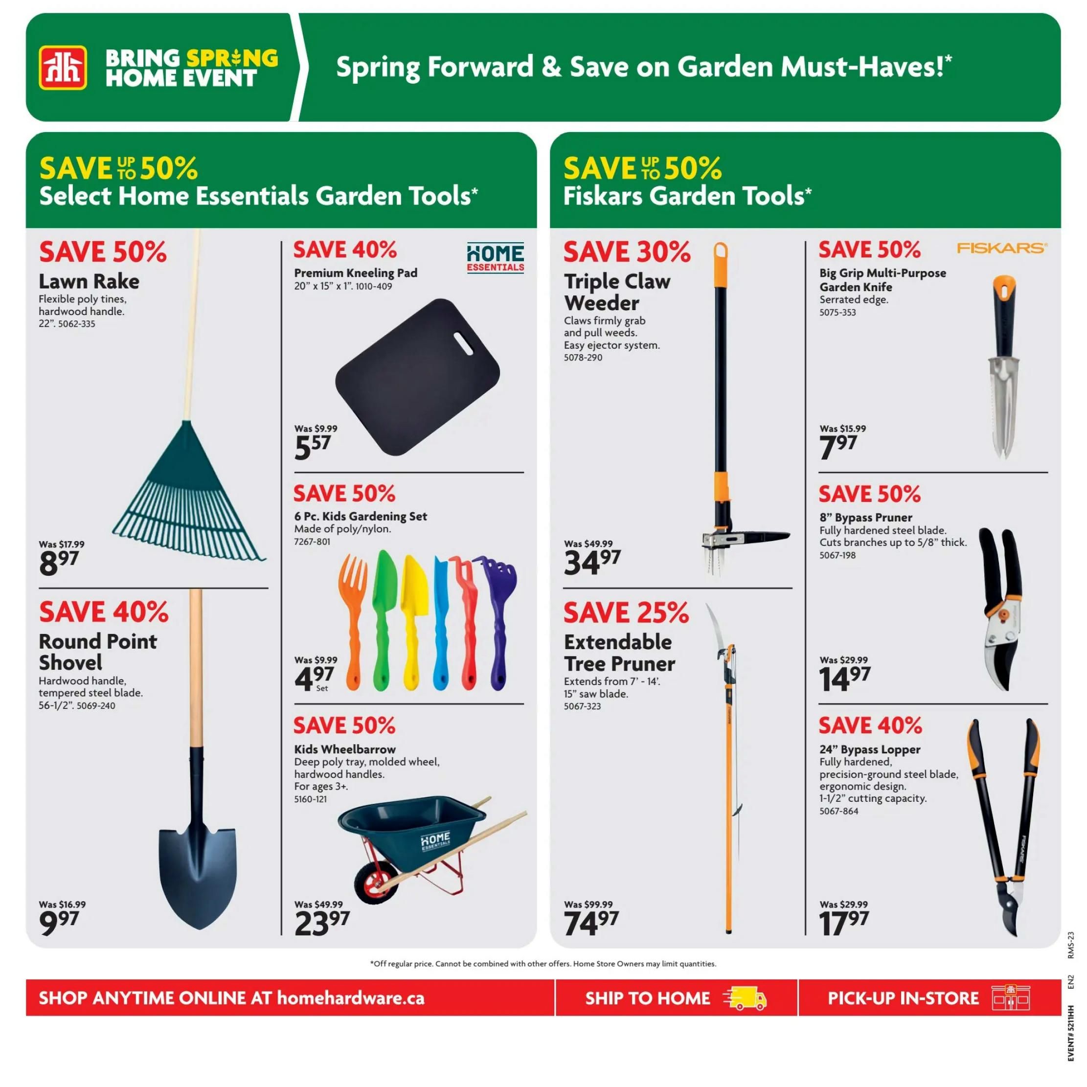 Home Hardware Spring Forward & Save on Garden Must-Haves! Page 10 features deals on garden tools. Save 50% on a Lawn Rake, now $8.97, originally $17.99. Save 40% on a Round Point Shovel with hardwood handle and tempered steel blade, now $9.97. Save 40% on a Premium Kneeling Pad (20' x 15' x 1'), now $5.57. Save 50% on a 6 Pc. Kids Gardening Set made of poly/nylon, now $4.97 per set. Save 50% on a Kids Wheelbarrow with deep poly tray and molded hardwood handles, for ages 3+, now $23.97, originally $49.99. On the right side, save up to 50% on Fiskars Garden Tools. Save 30% on a Triple Claw Weeder with easy ejector system, now $34.97, originally $49.99. Save 50% on a Big Grip Multi-Purpose Garden Knife with serrated edge, now $7.97, originally $15.99. Save 50% on an 8' Bypass Pruner with fully hardened steel blade, cuts branches up to 5/8' thick, now $7.97, originally $15.99. Save 40% on a 24' Bypass Lopper with fully hardened, precision-ground steel blade and 1-1/2' cutting capacity, now $17.97, originally $29.99. Shop anytime online at homehardware.ca, ship to home, or pick-up in-store.