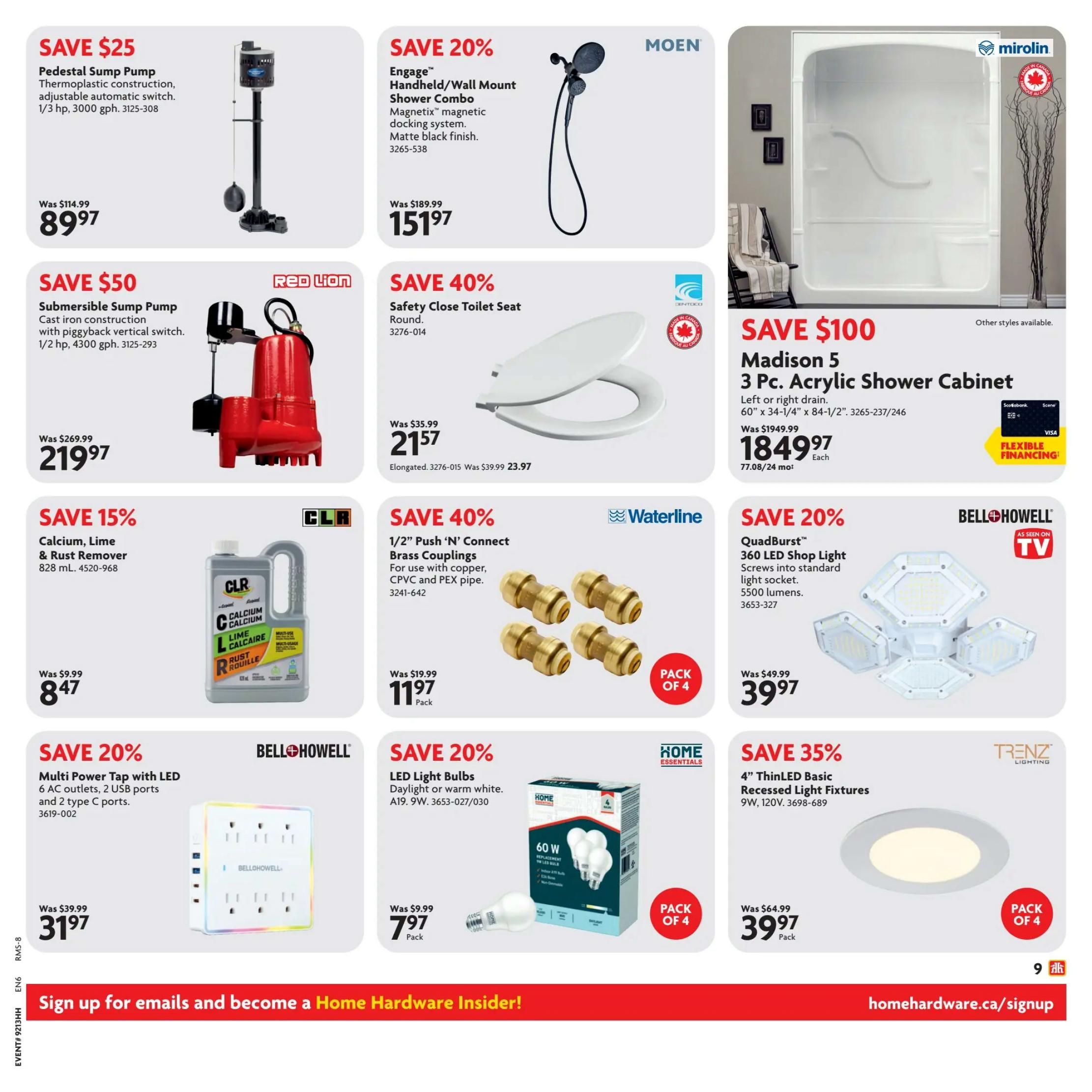 Home Hardware flyer page 9 specials. Save $25 on a Pedestal Sump Pump, now $89.97, was $114.99. Save $50 on a Submersible Sump Pump, now $219.97, was $269.99. Save 20% on a Moen Engage Handheld/Wall Mount Shower Combo with Magnetix docking system, now $151.97, was $189.99. Save $100 on a Mirolin Madison 5 3 Pc. Acrylic Shower Cabinet, now $1849.97 each, was $1949.99. Save 40% on a Safety Close Toilet Seat, now $21.57, was $35.99. Save 40% on Waterline 1/2' Push 'N' Connect Brass Couplings (Pack of 4), now $11.97, was $19.99. Save 20% on Bell+Howell QuadBurst 360 LED Shop Light, now $39.97, was $49.99. Save 15% on CLR Calcium, Lime & Rust Remover (828 mL), now $8.47, was $9.99. Save 20% on Bell+Howell Multi Power Tap with LED (6 outlets, 2 USB, 2 Type C ports), now $31.97, was $39.99. Save 20% on Home Essentials LED Light Bulbs (60W replacement, pack of 4), now $7.97 pack, was $9.99. Save 35% on Trenz Lighting 4' ThinLED Basic Recessed Light Fixtures (Pack of 4), now $39.97 pack, was $64.99. Sign up for emails and become a Home Hardware Insider at homehardware.ca/signup.