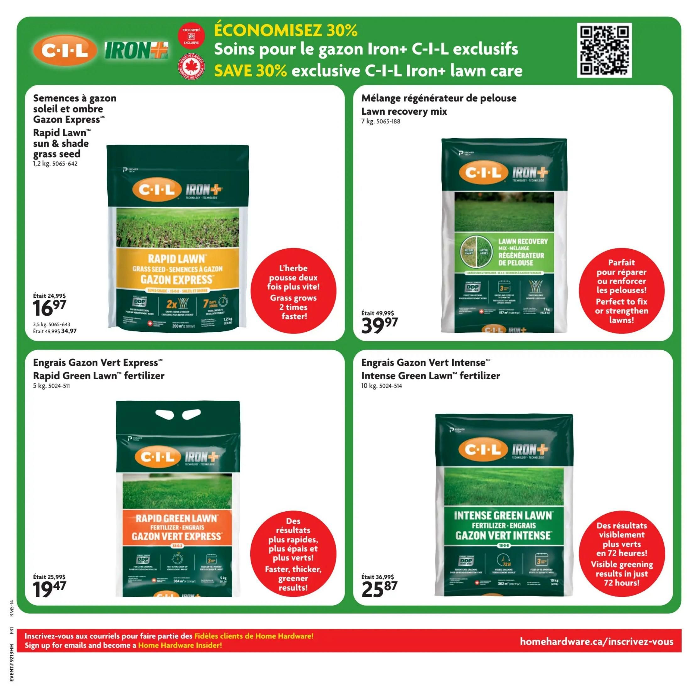 Home Hardware flyer specials page 5 features C-I-L Iron+ lawn care products. Save 30% on exclusive C-I-L Iron+ lawn care. Available are C-I-L Iron+ Rapid Lawn sun & shade grass seed, 1.2 kg, for $16.97 (was $24.99). This seed grows grass 2 times faster. Also featured is C-I-L Iron+ Lawn recovery mix, 7 kg, for $39.97 (was $49.99), perfect to repair or strengthen lawns. C-I-L Iron+ Rapid Green Lawn fertilizer, 5 kg, is on sale for $19.47 (was $25.99) and offers faster, thicker, greener results. C-I-L Iron+ Intense Green Lawn fertilizer, 10 kg, is priced at $25.87 (was $36.99) and provides visible greening results in just 72 hours.2 hours. hours.2 hours. hours.2 hours.