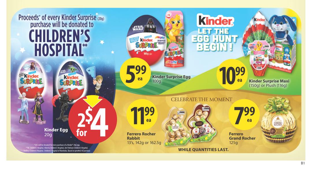 Save-On-Foods weekly flyer specials for Alberta, page 4. Features Kinder Surprise eggs and chocolates. Proceeds from Kinder Surprise (20g) purchases are donated to Children's Hospital. Special offer: 2 Kinder Egg (20g) for $4. Kinder Surprise Egg (100g) is $5.99 each. Kinder Surprise Maxi (150g) or Plush (116g) is $10.99 each. Celebrate the moment with Ferrero Rocher Rabbit (13's, 142g or 162.5g) for $11.99 each, and Ferrero Grand Rocher (125g) for $7.99 each. While quantities last.
