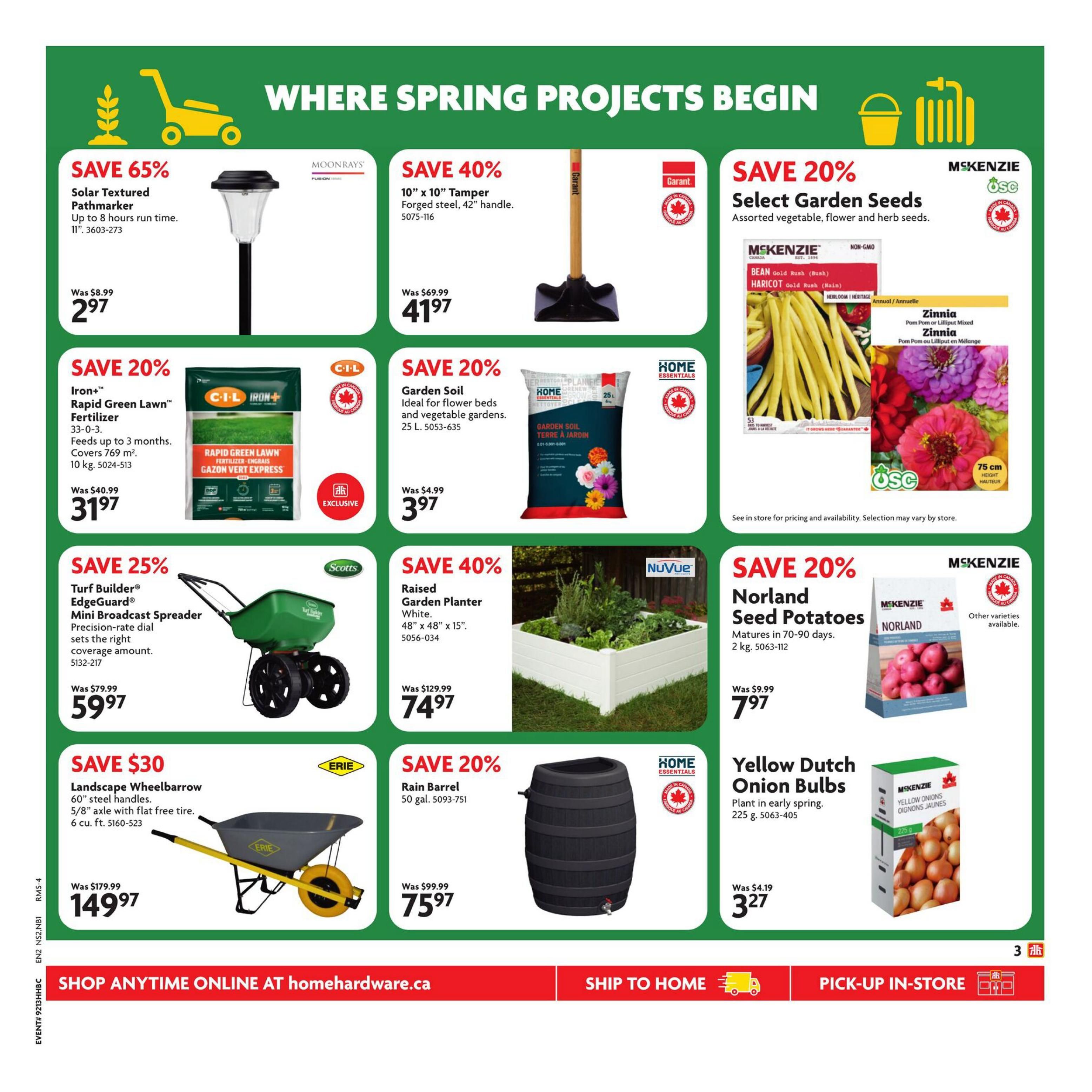 Home Hardware Atlantic flyer, page 4. Save 65% on Moonrays Solar Textured Pathmarker, now $2.97. Save 40% on a 10' x 10' Tamper with a 42' handle, now $41.97. Save 20% on McKenzie Select Garden Seeds, including Gold Rush Bush Beans and Zinnia. Save 20% on C-I-L Iron+ Rapid Green Lawn Fertilizer, 10 kg, now $31.97. Save 20% on Home Essentials Garden Soil, 25 L, now $3.97. Save 25% on Scotts Turf Builder EdgeGuard Mini Broadcast Spreader, now $59.97. Save 40% on NuVue Raised Garden Planter, white, 48' x 48' x 15', now $74.97. Save 20% on McKenzie Norland Seed Potatoes, 2 kg, now $7.97. Save $30 on an Erie Landscape Wheelbarrow with 60' steel handles and a 5/8' axle with flat free tire, 6 cu. ft., now $149.97. Save 20% on Home Essentials 50 gal. Rain Barrel, now $75.97. Save on McKenzie Yellow Dutch Onion Bulbs, 225 g, now $3.27. Shop anytime online at homehardware.ca, ship to home, or pick-up in-store.