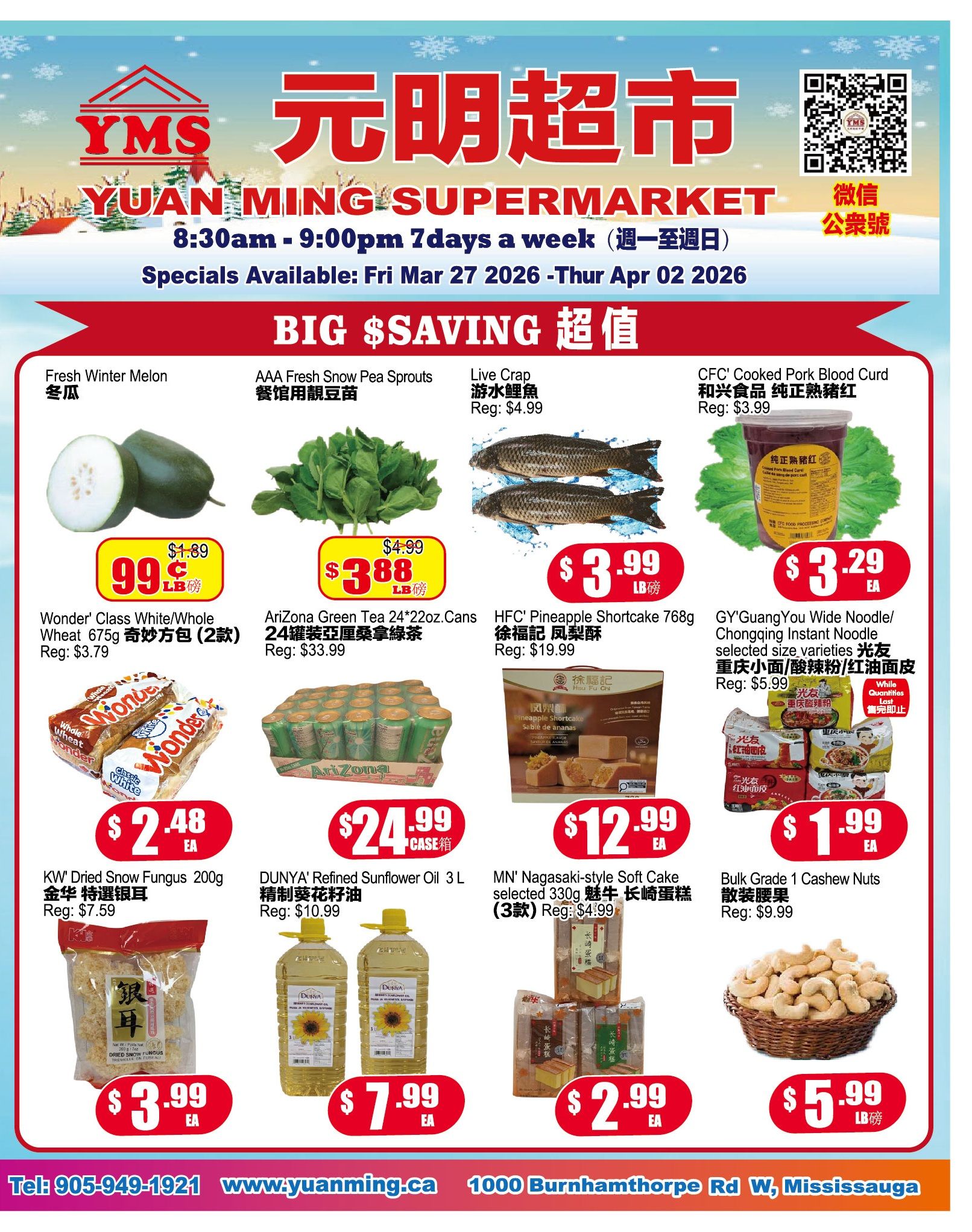 Yuan Ming Supermarket weekly flyer specials from March 27 to April 2, 2026. Featuring 'BIG SAVINGS'. Fresh Winter Melon is 99 cents per pound, regular price $1.89. Wonder' Class White/Whole Wheat 675g (2 packs) for $2.48 each, regular price $3.79. KW Dried Snow Fungus 200g for $3.99 each, regular price $7.59. AAA Fresh Snow Pea Sprouts are $3.88 per pound, regular price $4.99. Arizona Green Tea 24x22oz.Cans for $24.99 per case, regular price $33.99. DUNYA' Refined Sunflower Oil 3 L for $7.99 each, regular price $10.99. Live Crap is $4.99 per pound. HFC Pineapple Shortcake 768g for $12.99 each, regular price $19.99. MN Nagasaki-style Soft Cake selected 330g (3 packs) for $2.99 each, regular price $4.99. CFC' Cooked Pork Blood Curd is $3.29 each, regular price $3.99. Bulk Grade 1 Cashew Nuts are $5.99 per pound, regular price $9.99. While quantities last. Store hours are 8:30am - 9:00pm daily. Contact number is 905-949-1921 and website is www.yuanming.ca.