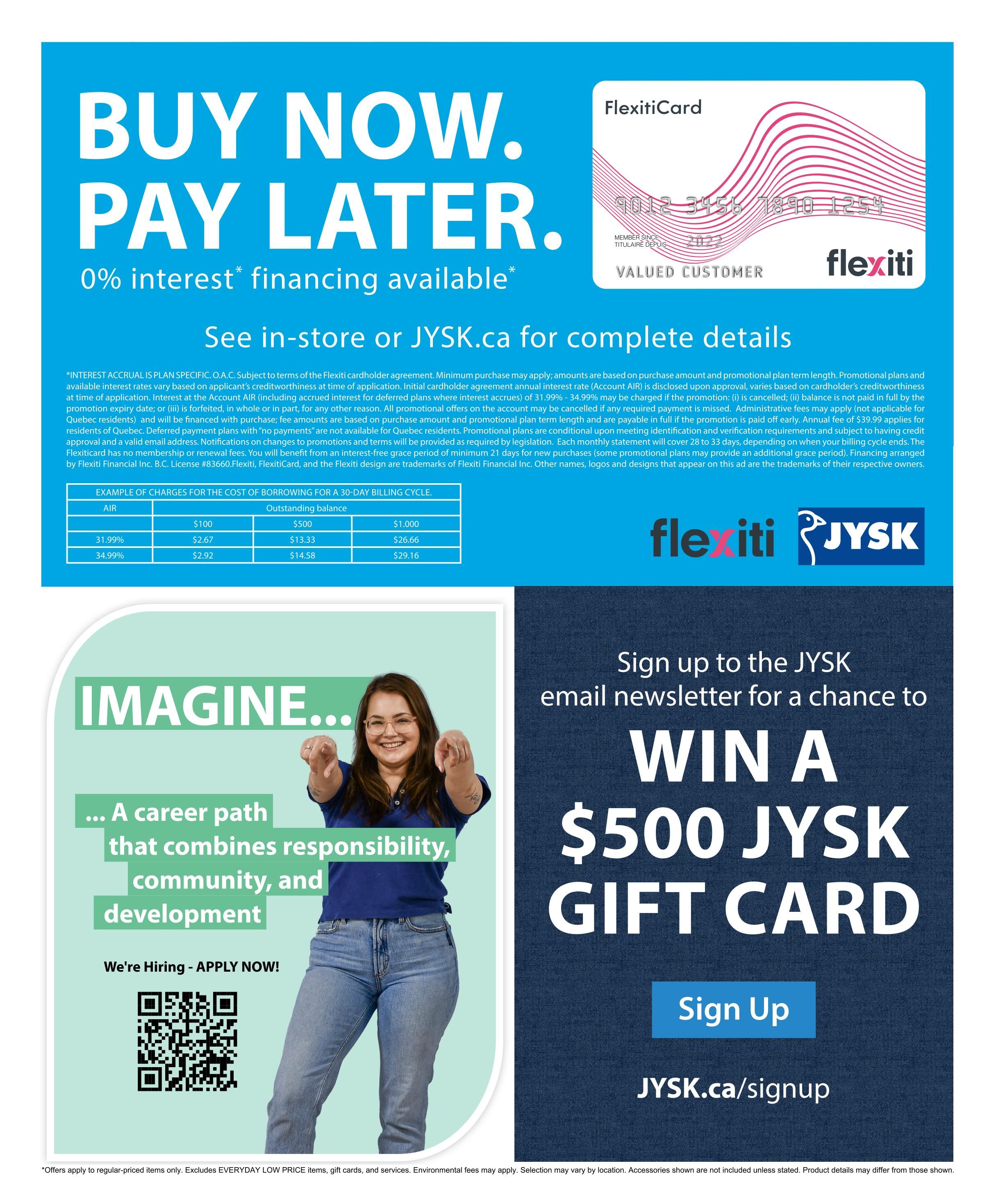 Jysk flyer page featuring 'BUY NOW. PAY LATER.' with 0% interest financing available. Details on FlexitiCard and examples of charges for borrowing for a 30-day billing cycle are shown. A table provides costs for outstanding balances of $100, $500, and $1,000 with interest rates of AIR, 31.99%, and 34.99%, showing corresponding borrowing costs. The page also includes a 'Sign up to the JYSK email newsletter for a chance to WIN A $500 JYSK GIFT CARD' promotion with a 'Sign Up' button and JYSK.ca/signup link. Additionally, there's a section 'IMAGINE... A career path that combines responsibility, community, and development' with a 'We're Hiring - APPLY NOW!' message and a QR code. 'Offers apply to regular-priced items only. Excludes EVERYDAY LOW PRICE items, gift cards, and services. Environmental fees may apply. Selection may vary by location. Accessories shown are not included unless stated. Product details may differ from those shown.