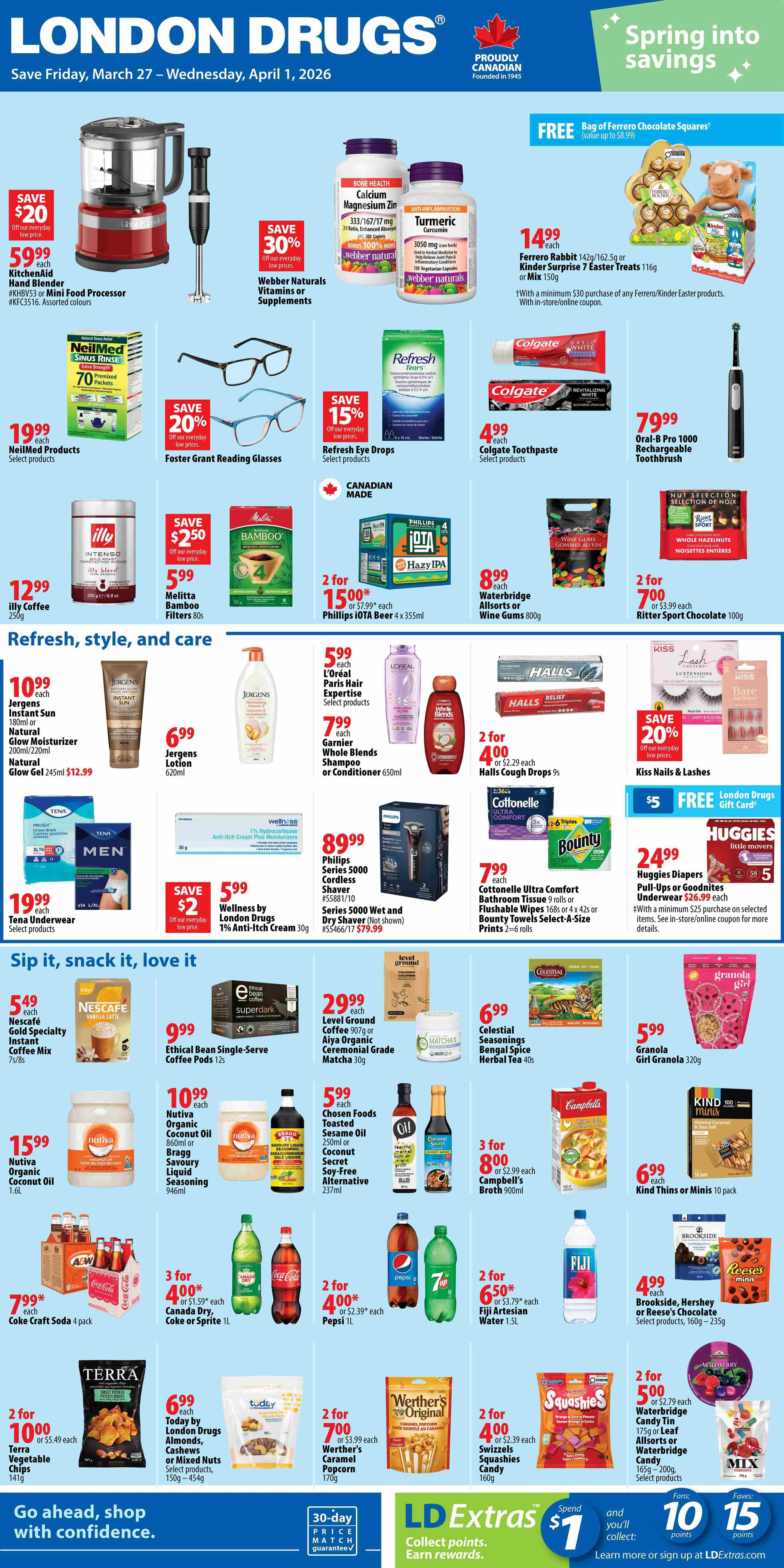 London Drugs Weekly Flyer Specials, valid March 27 to April 1, 2026. Features spring savings with a free bag of Ferrero Chocolate Squares with a minimum $30 purchase of Ferrero/Kinder Easter products. KitchenAid Hand Blender or Food Processor is $59.99. Webber Naturals Vitamins or Supplements are 30% off. Turmeric Curcumin capsules are $14.99. Foster Grant Reading Glasses are 20% off. Refresh Eye Drops are 15% off. NeilMed Products are $19.99. Colgate Toothpaste is $4.99. Oral-B Pro 1000 Rechargeable Toothbrush is $79.99. Illy Coffee is $12.99. Melitta Bamboo Filters 80s are 2 for $5.00, save $2.50. Phillips IOTA Beer 4 x 355ml are 2 for $15.00. Waterbridge Allsorts or Wine Gums 800g are $8.99. L'Oréal Paris Hair Expertise is $5.99. Garnier Whole Blends Shampoo or Conditioner is $7.99. Halls Cough Drops 9s are 2 for $4.00. Kiss Nails & Lashes are 20% off. Cottonelle Ultra Comfort Bathroom Tissue 9 rolls or Flushable Wipes 168s or 4 x 42s or Bounty Towels Select-A-Size Prints are 2=6 rolls for $7.99. Huggies Diapers Pull-Ups or Goodnites Underwear are $24.99 with a minimum $25 purchase on selected items. Philips Series 5000 Cordless Shaver is $89.99. Nescafé Gold Specialty Instant Coffee Mix 7s/8s is $5.49. Nutiva Organic Coconut Oil 1.6L is $15.99. Nutiva Organic Coconut Oil Bragg Savoury Liquid Seasoning 946ml is $10.99. Chosen Foods Toasted Sesame Oil 250ml or Coconut Secret Soy-Free Alternative 237ml are $5.99. Level Ground Coffee 907g or Aiya Organic Ceremonial Grade Matcha 30g are $29.99. Celestial Seasonings Bengal Spice Herbal Tea 40s is $6.99. Granola Girl Granola 320g is $5.99. Coca-Cola Craft Soda 4 pack is $7.99. Canada Dry, Coke or Sprite 1L are 3 for $4.00. Pepsi 1L is 2 for $4.00. Fiji Artesian Water 1.5L are 2 for $6.50. Campbell's Broth 900ml are 3 for $8.00. Brookside, Hershey or Reese's Chocolate Select products, 160g - 235g are $4.99. Terra Vegetable Chips 141g are 2 for $10.00. Werther's Caramel Popcorn 170g are 2 for $7.00. Swizzels Squashies Candy 160g are 2 for $4.00. Waterbridge Candy Tin 175g or Leaf Allsorts or Waterbridge Candy 165g - 200g are 2 for $5.00. LD Extras $1 Spend and you'll collect points. Learn more or sign up at LDExtras.com.
