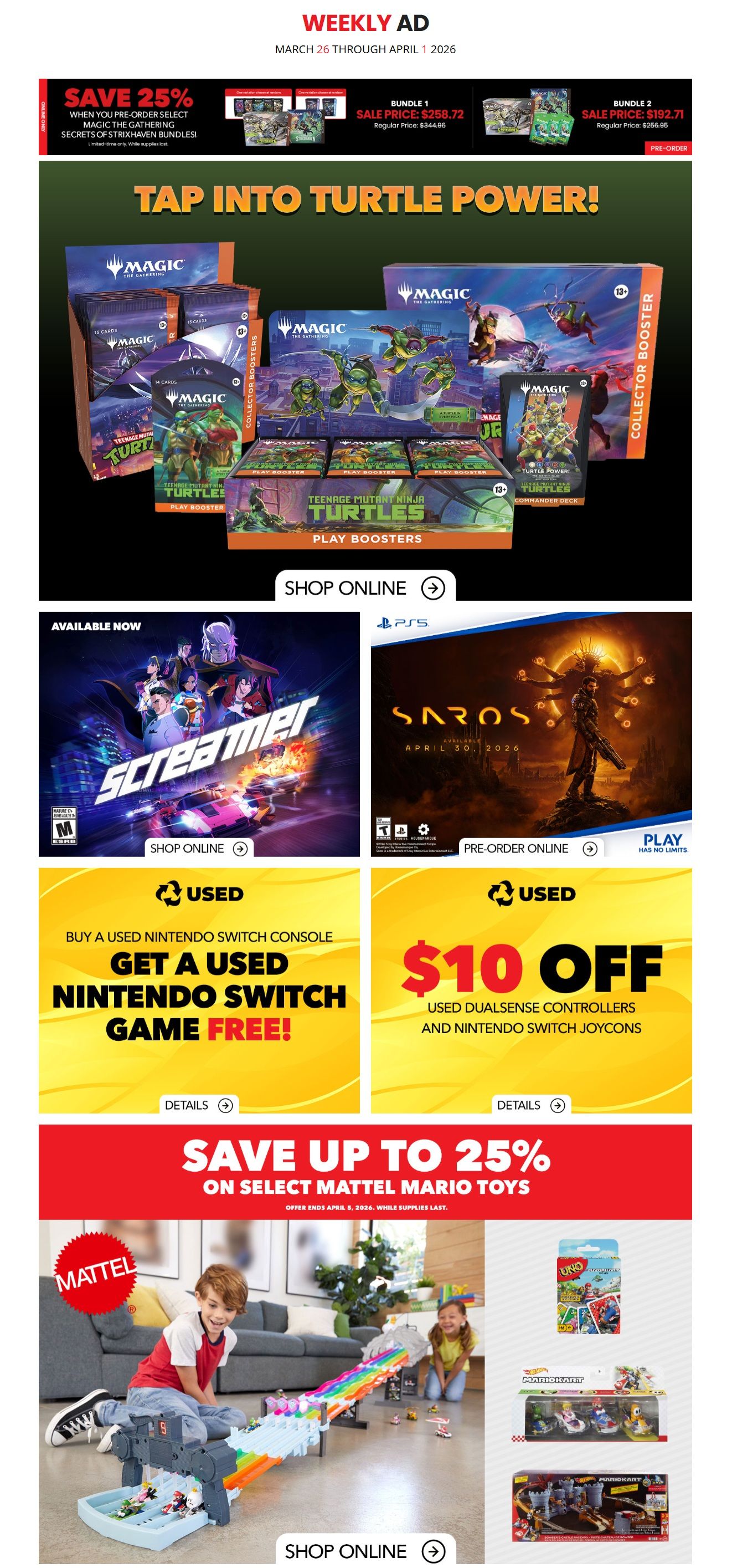 EB Games - GameStop Weekly Ad from March 26 to April 1, 2026. Save 25% when you pre-order select Magic: The Gathering Secrets of the Strixhaven bundles. Bundle 1 is on sale for $258.72 (regular price $344.96). Bundle 2 is on sale for $192.71 (regular price $256.96). Tap into Turtle Power with Magic: The Gathering - The Last Ronin play boosters and collector boosters. Available now is the game Screamer. Pre-order Saros, available April 30, 2026. Buy a used Nintendo Switch console and get a used Nintendo Switch game free. Get $10 off used DualSense controllers and Nintendo Switch Joy-Cons. Save up to 25% on select Mattel Mario toys, including Mario Kart items and UNO. Offer ends April 5, 2026, while supplies last.