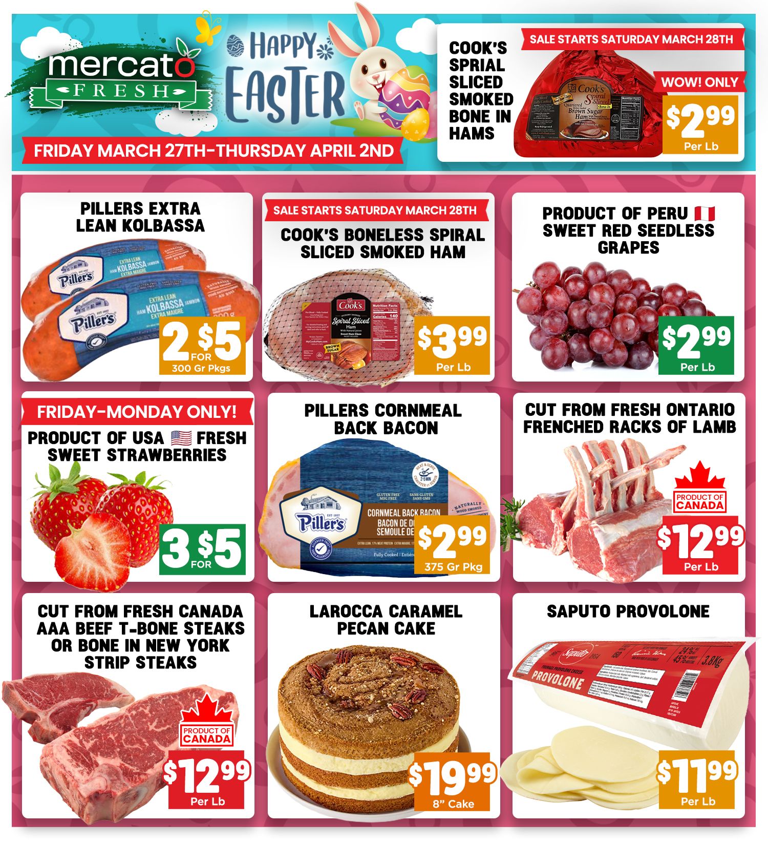 Mercato Fresh weekly flyer specials for Friday March 27th to Thursday April 2nd. Featuring Cook's Sprial Sliced Smoked Bone In Hams for $2.99 per lb. Pillers Extra Lean Kolbassa is 2 for $5 for 300 gr pkgs. Cook's Boneless Spiral Sliced Smoked Ham is $3.99 per lb. Product of Peru Sweet Red Seedless Grapes are $2.99 per lb. Friday-Monday only: Product of USA Fresh Sweet Strawberries are 3 for $5. Pillers Cornmeal Back Bacon is $2.99 for a 375 gr pkg. Cut from Fresh Ontario Frenched Racks of Lamb are $12.99 per lb. Cut from Fresh Canada AAA Beef T-Bone Steaks or Bone In New York Strip Steaks are $12.99 per lb. Larocca Caramel Pecan Cake is $19.99 for an 8' cake. Saputo Provolone is $11.99 per lb.