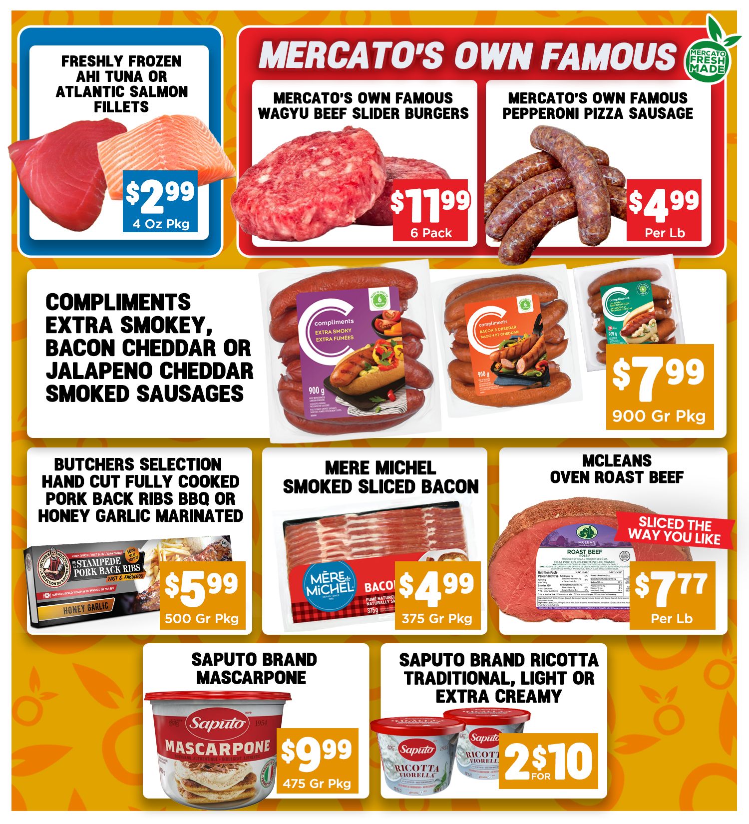 Mercato Fresh weekly flyer specials page 2 features Mercato's Own Famous Wagyu Beef Slider Burgers for $11.99 per 6 pack and Mercato's Own Famous Pepperoni Pizza Sausage for $4.99 per lb. Also available are Freshly Frozen Ahi Tuna or Atlantic Salmon Fillets for $2.99 per 4 oz pkg. Compliments Smoked Sausages in Extra Smokey, Bacon Cheddar, or Jalapeno Cheddar varieties are $7.99 per 900g pkg. Butchers Selection Hand Cut Fully Cooked Pork Back Ribs in BBQ or Honey Garlic Marinated are $5.99 per 500g pkg. Mere Michel Smoked Sliced Bacon is $4.99 per 375g pkg. Mcleans Oven Roast Beef is available sliced the way you like it for $7.77 per lb. Saputo Brand Mascarpone is $9.99 per 475g pkg, and Saputo Brand Ricotta Traditional, Light or Extra Creamy is 2 for $10.