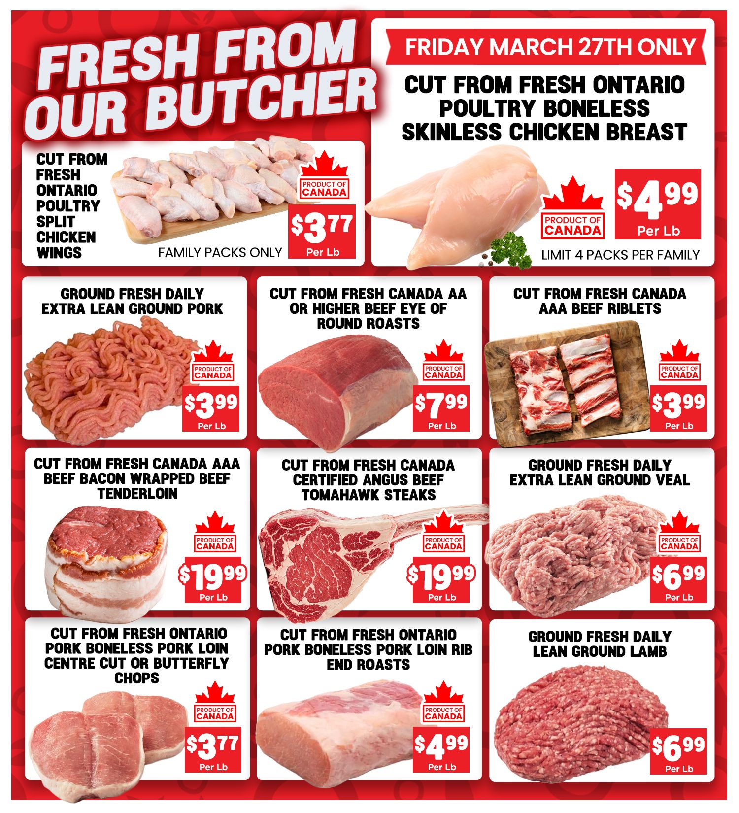 Mercato Fresh weekly flyer specials page 3 features 'Fresh From Our Butcher' deals. On Friday March 27th only, get Cut From Fresh Ontario Poultry Boneless Skinless Chicken Breast for $4.99 per lb, limit 4 packs per family. Other deals include: Cut From Fresh Ontario Poultry Split Chicken Wings (Family Packs Only) for $3.77 per lb; Ground Fresh Daily Extra Lean Ground Pork for $3.99 per lb; Cut From Fresh Canada AA or Higher Beef Eye of Round Roasts for $7.99 per lb; Cut From Fresh Canada AAA Beef Riblets for $3.99 per lb; Cut From Fresh Canada AAA Beef Bacon Wrapped Beef Tenderloin for $19.99 per lb; Cut From Fresh Canada Certified Angus Beef Tomahawk Steaks for $19.99 per lb; Ground Fresh Daily Extra Lean Ground Veal for $6.99 per lb; Cut From Fresh Ontario Pork Boneless Pork Loin Centre Cut or Butterfly Chops for $3.77 per lb; Cut From Fresh Ontario Pork Boneless Pork Loin Rib End Roasts for $4.99 per lb; and Ground Fresh Daily Lean Ground Lamb for $6.99 per lb. All products are 'Product of Canada'.