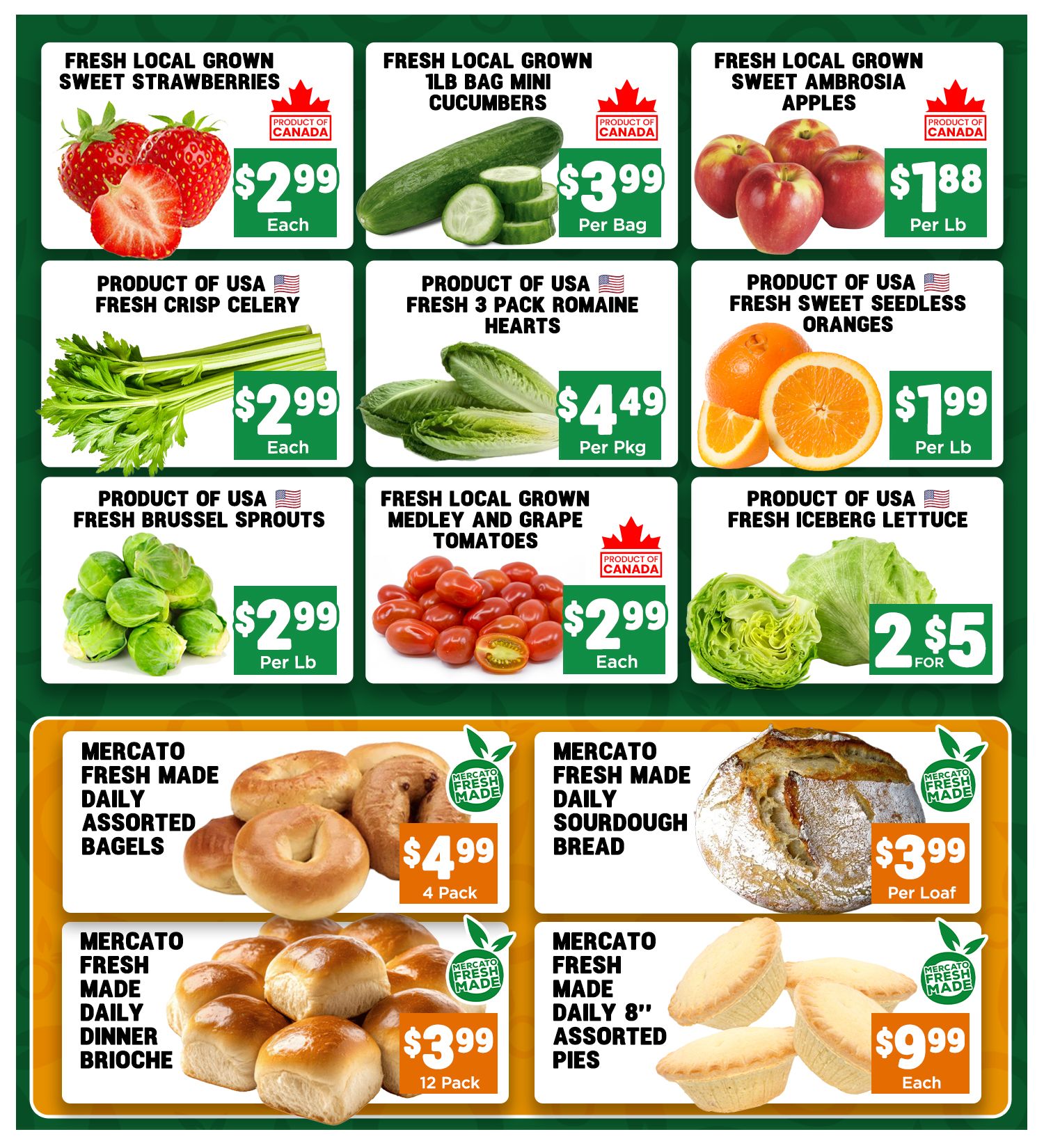Mercato Fresh weekly flyer specials, page 4. Fresh local grown sweet strawberries are $2.99 each. Fresh local grown 1lb bag mini cucumbers are $3.99 per bag. Fresh local grown sweet Ambrosia apples are $1.88 per lb. Product of USA fresh crisp celery is $2.99 each. Product of USA fresh 3 pack romaine hearts are $4.49 per pkg. Product of USA fresh sweet seedless oranges are $1.99 per lb. Product of USA fresh brussel sprouts are $2.99 per lb. Fresh local grown medley and grape tomatoes are $2.99 each. Product of USA fresh iceberg lettuce is 2 for $5. Mercato Fresh Made daily assorted bagels are $4.99 for a 4 pack. Mercato Fresh Made daily sourdough bread is $3.99 per loaf. Mercato Fresh Made daily dinner brioche rolls are $3.99 for 12 pack. Mercato Fresh Made daily 8' assorted pies are $9.99 each.