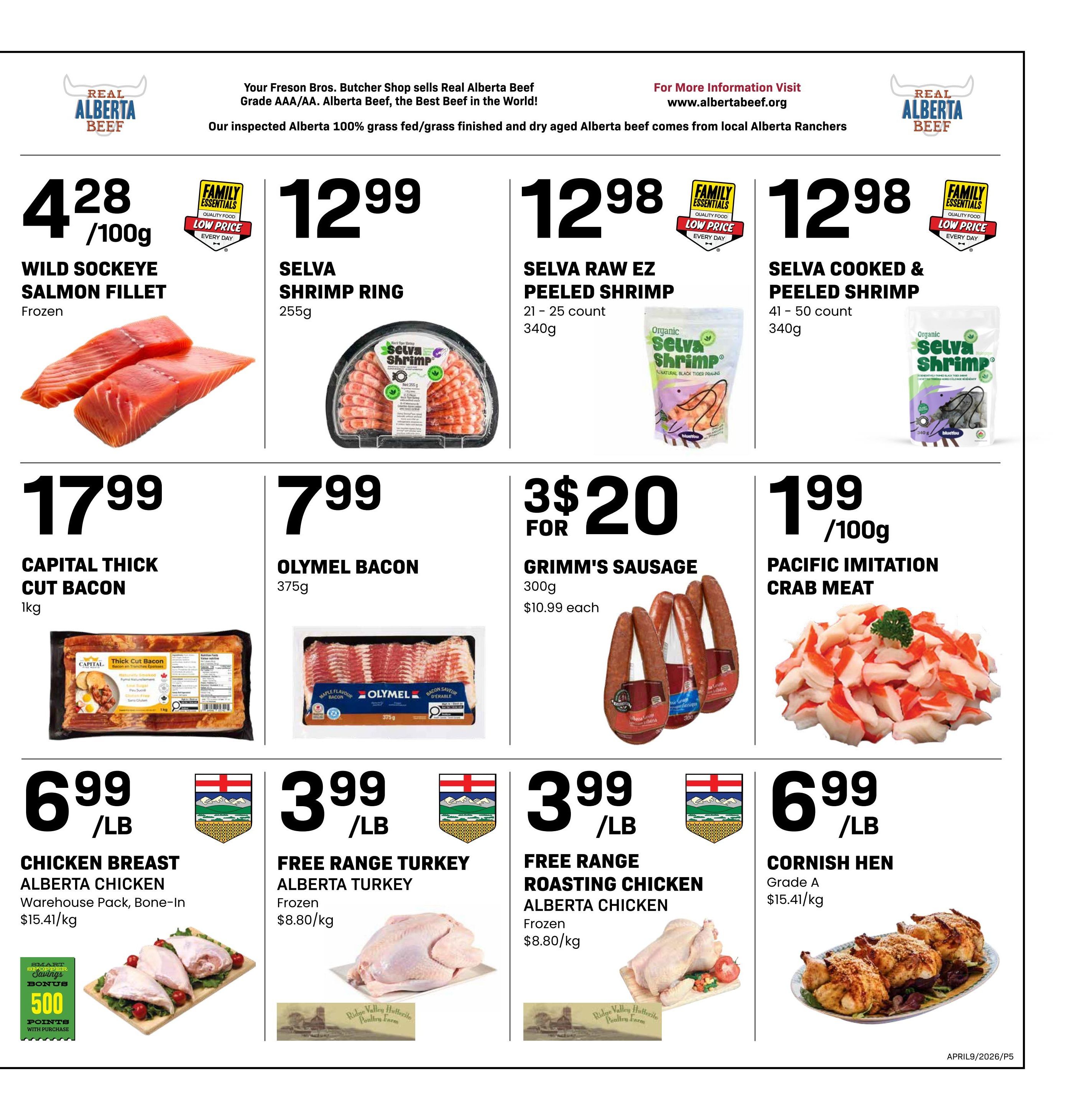 Freson Bros weekly flyer specials page 5. Featuring Wild Sockeye Salmon Fillet for $4.28/100g. Selva Shrimp Ring for $12.99. Selva Raw EZ Peeled Shrimp (21-25 count, 340g) for $12.98. Selva Cooked & Peeled Shrimp (41-50 count, 340g) for $12.98. Capital Thick Cut Bacon (1kg) for $17.99. Olymel Bacon (375g) for $7.99. Grimm's Sausage (300g) 3 for $20, which is $10.99 each. Pacific Imitation Crab Meat for $1.99/100g. Alberta Chicken Breast Warehouse Pack, Bone-In for $6.99/lb, with a bonus of 500 Smart Shopper Points with purchase. Free Range Turkey Alberta Turkey (Frozen) for $3.99/lb. Free Range Roasting Chicken Alberta Chicken (Frozen) for $3.99/lb. Cornish Hen Grade A for $6.99/lb.