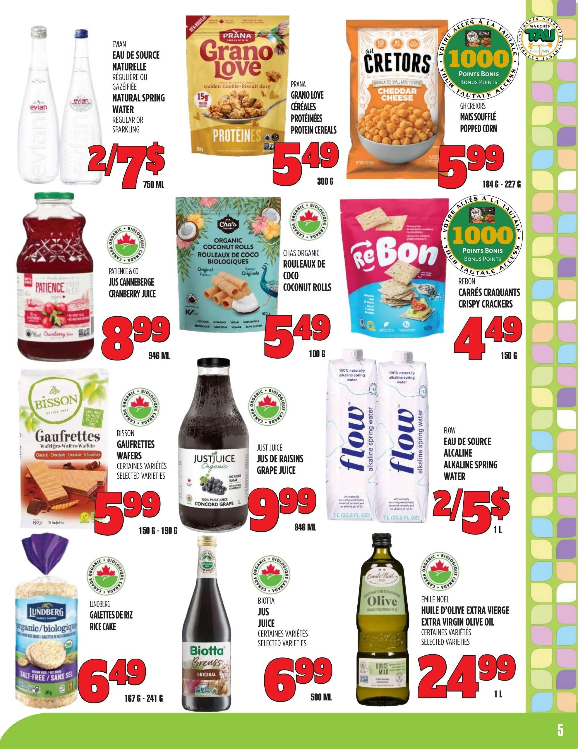 Marches TAU flyer page 5 features Evian Natural Spring Water, 2 for $7, 750 mL. Prana Grano Love Protein Cereals, Golden Cookie flavour, are $5.49 for 300g. G.H. Cretors Popped Corn, Cheddar Cheese flavour, is $5.99 for 184g - 227g. Patience & Co. Cranberry Juice is $8.99 for 946 mL. Chas Organic Coconut Rolls are $5.49 for 100g. ReBon Crispy Crackers are $4.49 for 150g. Bisson Gaufrettes Wafers, selected varieties, are $5.99 for 150g - 190g. Just Juice Organic Concord Grape Juice is $9.99 for 946 mL. Flow Alkaline Spring Water is 2 for $5 for 1 L. Lundberg Organic Rice Cakes, salt-free, are $6.49 for 167g - 241g. Biotta Breuss Juice, selected varieties, is $6.99 for 500 mL. Emile Noel Extra Virgin Olive Oil, selected varieties, is $24.99 for 1 L.