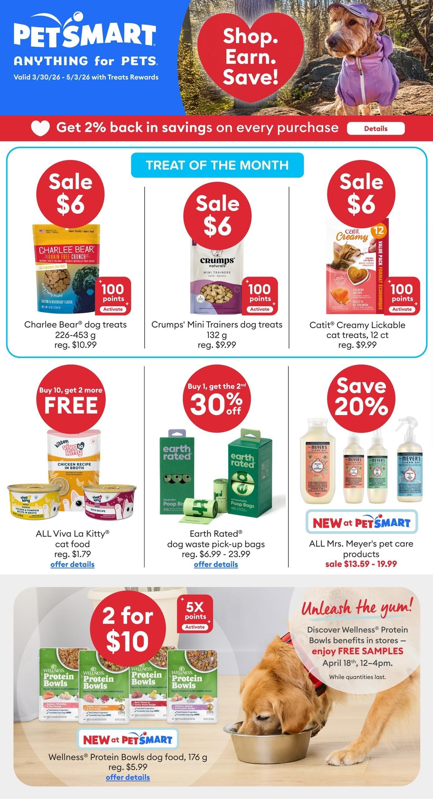PetSmart flyer specials, valid March 30 - May 3, 2026. Get 2% back in savings on every purchase with Treats Rewards. Treat of the Month specials include Charlee Bear dog treats, 226-463 g for $6 (regularly $10.99), Crump's Mini Trainers dog treats, 132 g for $6 (regularly $9.99), and Catit Creamy Lickable cat treats, 12 ct for $6 (regularly $9.99). All Viva La Kitty cat food is buy 10, get 2 more free, starting at $1.79. Earth Rated dog waste pick-up bags are buy 1, get the second 30% off, with prices ranging from $6.99 - $23.99. Save 20% on all Mrs. Meyer's pet care products, sale priced from $13.59 - $19.99. Wellness Protein Bowls dog food, 176 g, is 2 for $10 (regularly $5.99). Enjoy free samples of Wellness Protein Bowls dog food in stores April 18th, 12-4 pm, while quantities last.