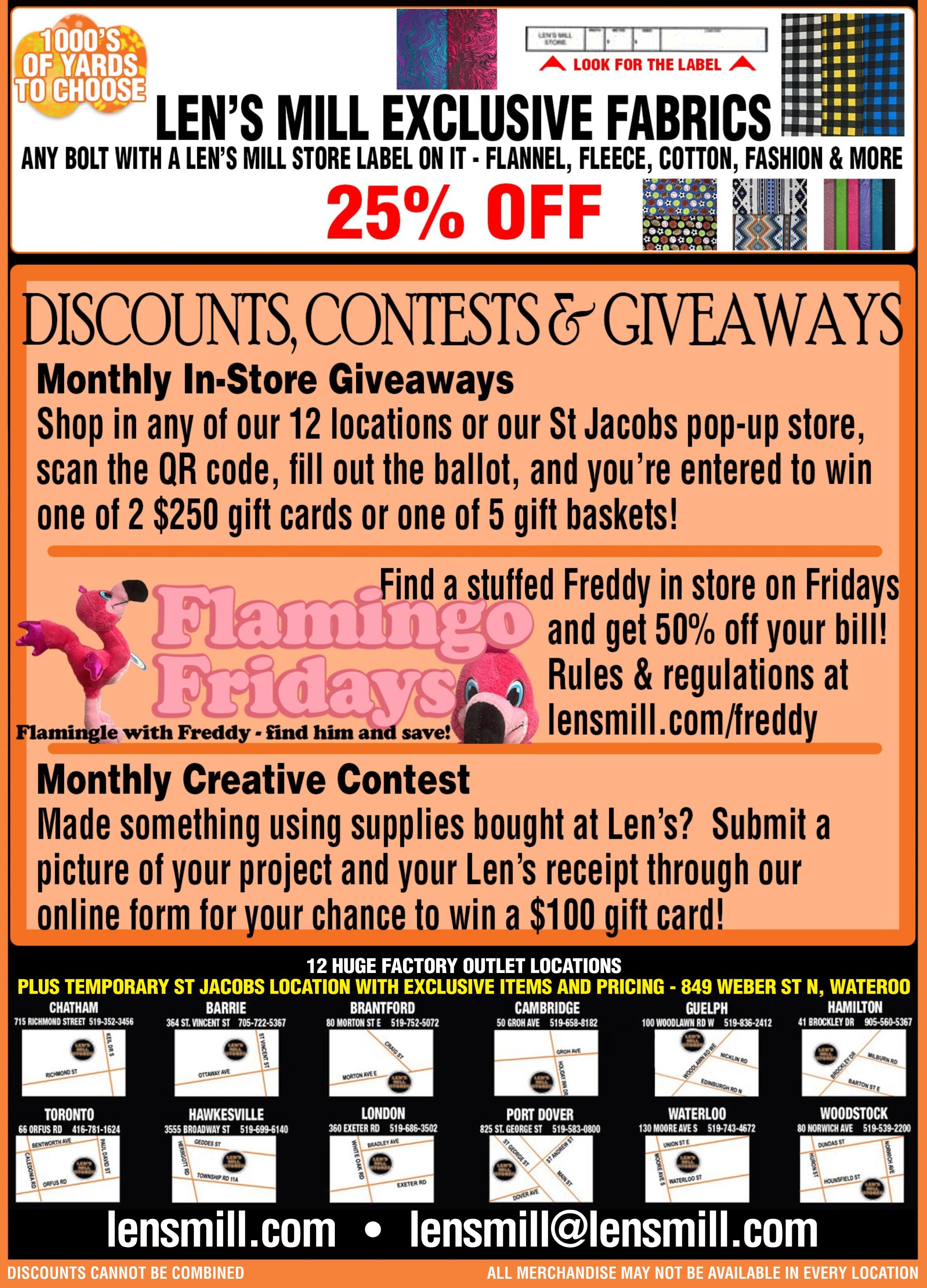 Len's Mill Stores flyer page 4 features 25% off all Len's Mill exclusive fabrics, including flannel, fleece, cotton, and fashion materials. The page also highlights monthly in-store giveaways with a chance to win one of two $250 gift cards or five gift baskets by shopping at any of the 12 locations or the St. Jacobs pop-up store. A 'Flamingo Fridays' promotion offers 50% off your bill when you find a stuffed Freddy in store on Fridays, with rules at lensmill.com/freddy. Additionally, there's a monthly creative contest where customers can win a $100 gift card by submitting a picture of a project made with Len's supplies and their receipt. The flyer lists 12 factory outlet locations across Ontario, including Chatham, Barrie, Brantford, Cambridge, Guelph, Hamilton, Toronto, Hawkesville, London, Port Dover, Waterloo, and Woodstock, with addresses and phone numbers provided for each. The bottom of the page displays lensmill.com and lensmill@lensmill.com, along with a note that discounts cannot be combined and not all merchandise may be available in every location.