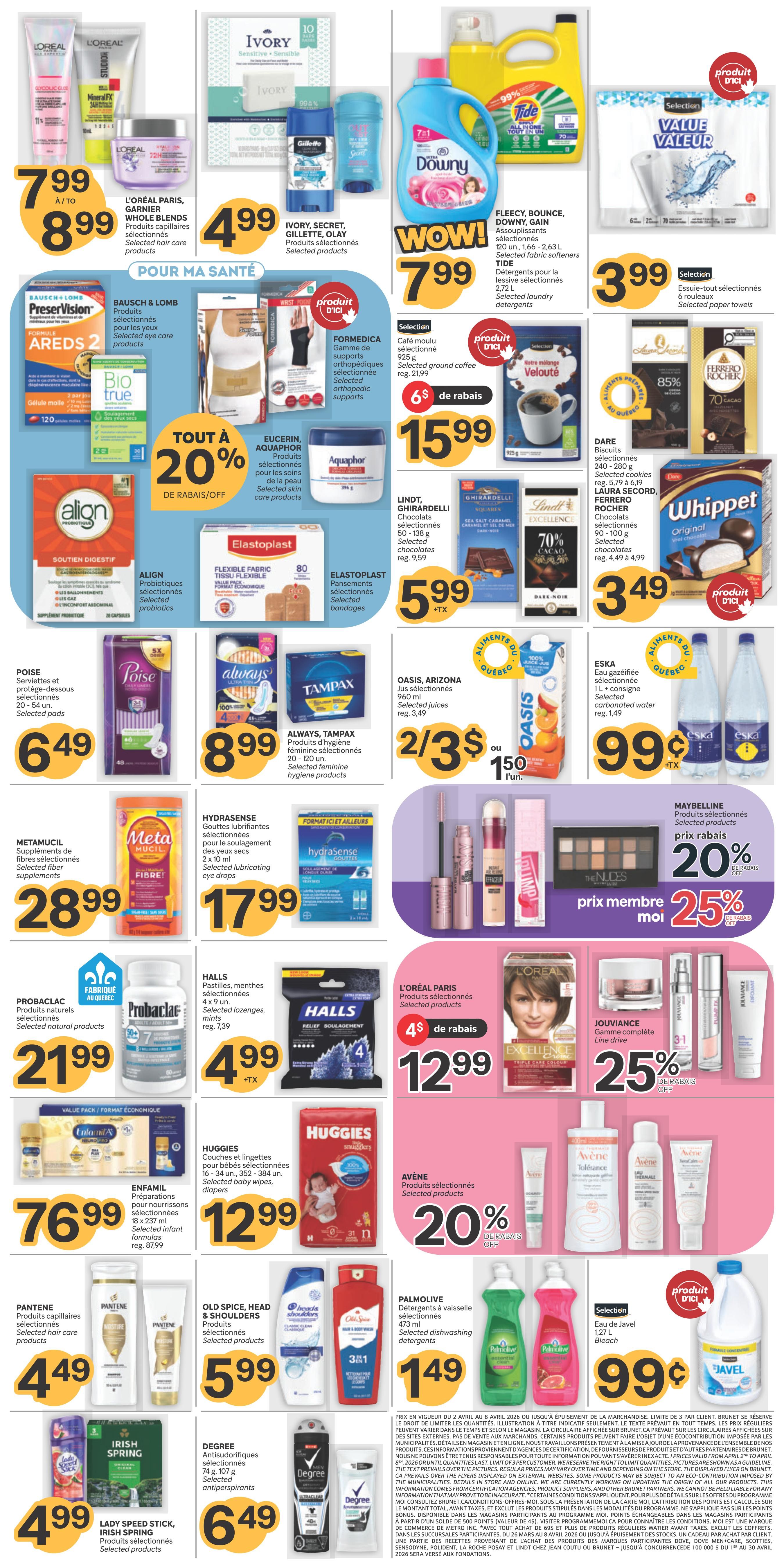 Brunet Weekly Flyer Specials Page 2: Features L'Oréal Paris Whole Blends hair care for $7.99 to $8.99. Ivory, Secret, Gillette, Olay selected products for $4.99. Downy, Bounce, Gain fabric softeners for $7.99. Tide selected laundry detergents for $7.99. Selection selected paper towels for $3.99. Bausch & Lomb Areds 2 eye care products. Bio True eye care products. Formedica orthopedic supports for $15.99 with $6 off. Eucerin, Aquaphor skin care products with 20% off. Lindt, Ghirardelli chocolates for $5.99. Dare selected cookies and Ferrero Rocher chocolates for $3.49. Whippet cookies for $3.49. Align selected probiotics for $5.99. Elastoplast selected bandages for $5.99. Poise selected pads for $6.49. Always, Tampax selected feminine hygiene products for $8.99. Oasis, Arizona selected juices 2 for $3 or $1.50 each. Eska selected carbonated water for $0.99. Metamucil selected fiber supplements for $28.99. Hydrasense selected lubricating eye drops for $17.99. Probiolac selected natural products for $21.99. Halls selected lozenges and mints for $4.99. L'Oréal Paris selected products for $12.99 with $4 off. Jouvance complete line drive for 25% off. Huggies selected baby wipes and diapers for $12.99. Avène selected products for 20% off. Pantene selected hair care products for $4.49. Old Spice, Head & Shoulders selected products for $5.99. Palmolive selected dishwashing detergents for $1.49. Selection Javel bleach for $0.99. Lady Speed Stick, Irish Spring selected products for $4.99. Degree selected antiperspirants for $6.49.