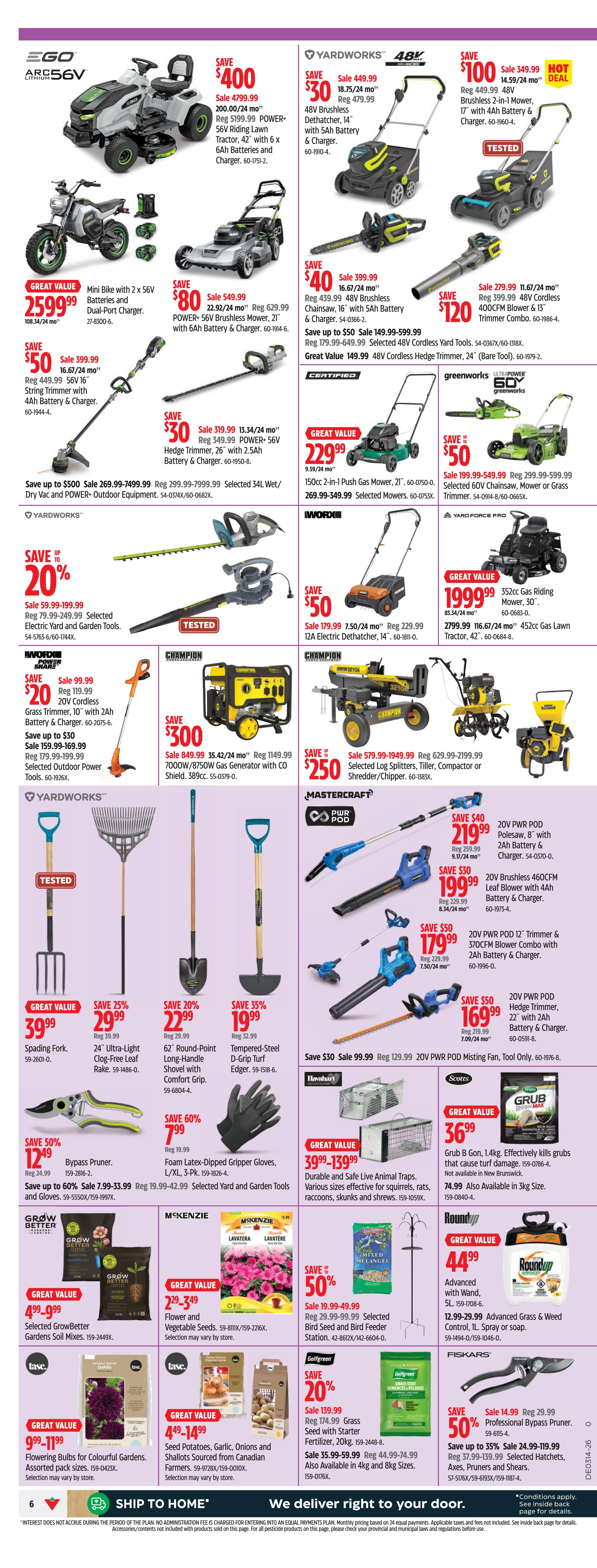 Canadian Tire Atlantic Canada weekly flyer specials, page 6. Featuring EGO 56V Riding Lawn Tractor for $4799.99, save $400. EGO POWER+ 56V Riding Lawn Tractor, 42' with 6Ah Batteries and Charger for $4799.99, save $400. EGO Mini Bike with 2 x 56V Batteries and Dual-Port Charger for $25999.99. Yardworks 48V Brushless Dethatcher for $449.99, save $30. Yardworks 48V Brushless Chainsaw, 16' with 5Ah Battery & Charger for $399.99, save $40. Yardworks 48V Cordless Hedge Trimmer, 24' for $149.99, save $50. Yardworks 48V Brushless Mower, 21' with 6Ah Battery & Charger for $549.99, save $80. Yardworks 48V Cordless Hedge Trimmer, 26' with 2.5Ah Battery & Charger for $319.99, save $30. Yardworks 34L Wet/Dry Vac and POWER+ Outdoor Equipment starting at $269.99, save up to $500. Yardworks 12A Electric Dethatcher for $179.99, save $50. Worx Grass Trimmer, 10' with 2Ah Battery & Charger for $99.99, save $20. Worx Selected Outdoor Power Tools starting at $159.99, save up to $30. Champion 7000W/8750W Gas Generator with CO Shield for $849.99, save $300. Champion 352cc Gas Riding Mower, 30' for $19999.99, save $85.34. Champion Selected Log Splitters, Tiller, Compactor or Shredder/Chipper for $579.99, save $250. Mastercraft 20V PWR POD Polesaw, 8' with 2Ah Battery & Charger for $219.99, save $40. Mastercraft 20V Brushless Leaf Blower with 4Ah Battery & Charger for $199.99, save $30. Mastercraft 20V PWR POD Trimmer & 370CFM Blower Combo with 2Ah Battery & Charger for $179.99, save $50. Mastercraft 20V PWR POD Hedge Trimmer, 22' with 2Ah Battery & Charger for $169.99, save $50. Yardworks Spading Fork for $39.99. Yardworks 24' Ultra-Light Rake for $29.99, save 25%. Yardworks 62' Round-Point Long-Handle Shovel with Comfort Grip for $22.99, save 20%. Yardworks Tempered-Steel D-Grip Turf Edger for $19.99, save 35%. Worx Foam Latex-Dipped Gripper Gloves, L/XL, 3-Pk for $7.99, save 60%. Humi-Bait Durable and Safe Live Animal Traps starting at $39.99, save $100. Grubb B Gon 1.4kg for $36.99. Grow Better Garden Soils Mixes for $4.99. McKenzies Flower and Vegetable Seeds for $2.99. Scotts Bird Seed and Bird Feeder Station starting at $19.99, save 50%. Golfgreen Grass Seed with Starter Fertilizer, 20kg for $139.99, save 20%. Golfgreen Grass Seed also available in 4kg and 8kg sizes. Fiskars Professional Bypass Pruner for $14.99, save 50%. Fiskars Selected Hatchets, Axes, Pruners and Shears starting at $24.99, save up to 35%. Tase Dahlias Flowering Bulbs for $9.99. Tase Seed Potatoes, Garlic, Onions and Shallots for $4.49. RoundUp Advanced Grass & Weed Control, 1L for $44.99.