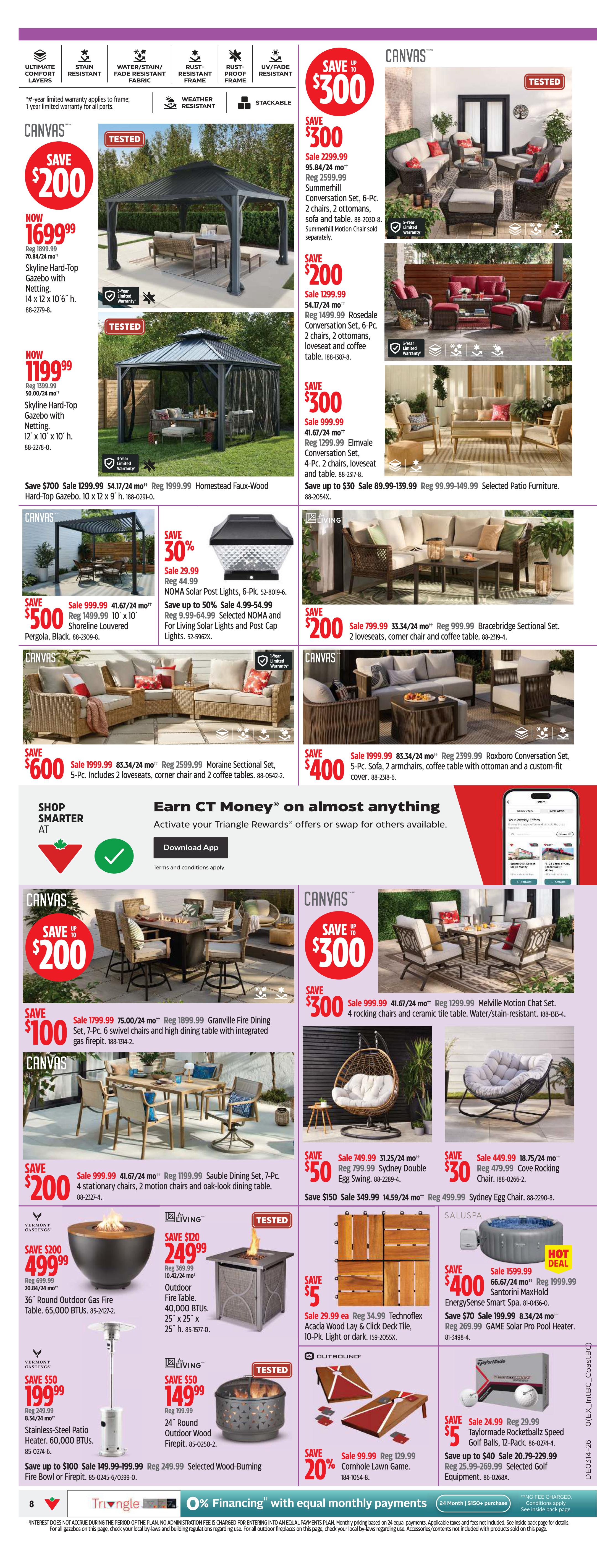Canadian Tire Atlantic Canada Weekly Flyer Specials, Page 8. Features outdoor living and patio furniture. Save up to $300 on a Canvas Summerhill Conversation Set, 6-Pc., now $2299.99. Save up to $200 on a Canvas Rosedale Conversation Set, 6-Pc., now $1299.99. Save up to $30 on Canvas Elmvale Conversation Set, 4-Pc., now $999.99. Save up to $700 on a Homestead Faux-Wood Hard-Top Gazebo, 10 x 12 x 9 ft., now $1299.99. Save up to $500 on a Shoreline Louvered Pergola, Black, 10 x 10 ft., now $999.99. Save 30% on NOMA Solar Post Lights, 6-Pk., now $29.99. Save up to 50% on Selected NOMA and For Living Solar Lights and Post Cap Lights, now $4.99-$54.99. Save up to $200 on a Canvas Bracebridge Sectional Set, now $799.99. Save up to $600 on a Moraine Sectional Set, 5-Pc., now $1999.99. Save up to $400 on a Roxboro Conversation Set, 5-Pc., now $1999.99. Save up to $200 on a Canvas Granville Fire Dining Set, 7-Pc., now $1799.99. Save up to $300 on Canvas Melville Motion Chat Set, now $999.99. Save up to $50 on a Sydney Double Egg Swing, now $749.99. Save up to $30 on a Cove Rocking Chair, now $449.99. Save up to $200 on a 36' Round Outdoor Gas Fire Table, 65,000 BTUs, now $499.99. Save up to $50 on a Stainless-Steel Patio Heater, 60,000 BTUs, now $199.99. Save up to $120 on a 24' Round Outdoor Fire Table, 40,000 BTUs, now $249.99. Save up to $50 on a 24' Round Outdoor Wood Firepit, now $149.99. Save up to $5 on Technoflex Acacia Wood Lay & Click Deck Tile, 10-Pk., now $29.99 ea. Save up to $40 on Taylormade Rocketballz Speed Golf Balls, 12-Pack, now $24.99. Save 20% on Cornhole Lawn Game, now $99.99. Also features 'Earn CT Money' on almost anything and '0% Financing' with equal monthly payments.