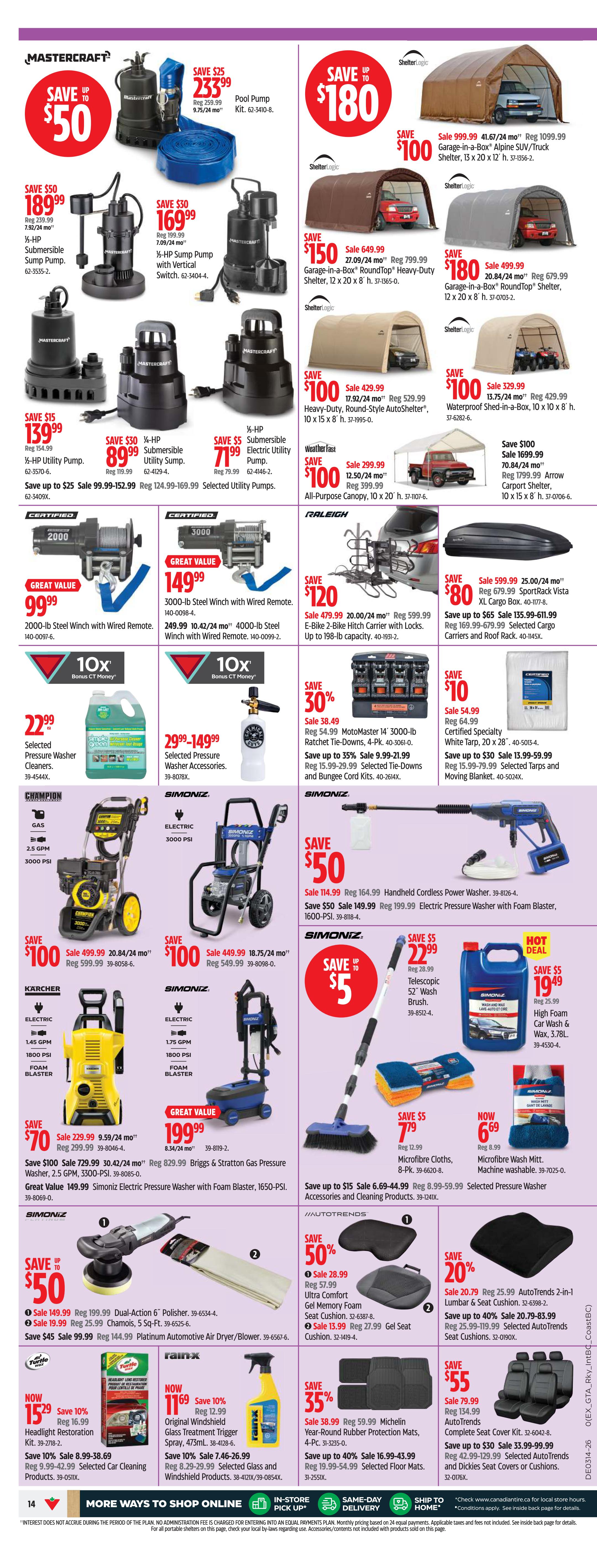 Canadian Tire weekly flyer specials for Atlantic Canada, Page 14. Mastercraft Pool Pump Kit on sale for $233.99, save $25. Mastercraft 1/2-HP Submersible Sump Pump for $189.99, save $50. Mastercraft 1/2-HP Sump Pump with Vertical Switch for $169.99, save $30. Mastercraft 1/2-HP Utility Pump for $139.99, save $15. Mastercraft 1/2-HP Submersible Utility Sump for $71.99, save $5. ShelterLogic 41.67/24 mo Garage-in-a-Box Alpine SUV/Truck Shelter for $100 off, now $999.99. ShelterLogic 17.92/24 mo Garage-in-a-Box RoundTop Heavy-Duty Shelter for $150 off, now $649.99. ShelterLogic 20.84/24 mo Garage-in-a-Box RoundTop Shelter for $180 off, now $499.99. ShelterLogic 429.99 All-Purpose Canopy for $100 off, now $299.99. Great Value 3000-lb Steel Winch with Wired Remote for $99.99. Great Value 4000-lb Steel Winch with Wired Remote for $149.99. Save 30% on MotoMaster 14' 3000-lb Ratchet Tie-Downs, now $22.99. Save up to 35% on Selected Trailer Accessories and Bungee Cord Kits, now $9.99. Champion Electric Pressure Washer 2.5 GPM, 3000-PSI for $100 off, now $499.99. Simoniz Electric Pressure Washer 3000-PSI for $100 off, now $449.99. Karcher Electric Pressure Washer 1.45 GPM, 1800-PSI, Foam Blaster for $70 off, now $229.99. Simoniz Briggs & Stratton Gas Pressure Washer, 2.5 GPM, 3300-PSI for $199.99. Simoniz Handheld Cordless Power Washer for $50 off, now $64.99. Simoniz Electric Pressure Washer with Foam Blaster, 1650-PSI for $50 off, now $149.99. Save up to $15 on Selected Pressure Washer Accessories and Cleaning Products. Microfibre Cloths, 8-Pk for $7.79. Microfibre Wash Mitt, Machine Washable for $6.69. Selected Pressure Washer Cleaners for $22.99. Simoniz Telescopic 52' Wash Brush for $5 off, now $22.99. Simoniz High Foam Car Wash & Wax, 3.78L for $5 off, now $19.49. Save 50% on AutoTrends Ultra Comfort Gel Memory Foam Seat Cushions. Save 20% on AutoTrends 2-in-1 Lumbar & Seat Cushion. Save $55 on Complete Seat Cover Kit. Save 35% on Michelin Year-Round Rubber Protection Mats, 4-Pc. Save up to 40% on Selected Floor Mats. Mastercraft Dual-Action 6' Polisher for $50 off, now $149.99. Save $19.99 on Chamois, 5 Sq-Ft. Save $45 on Platinum Automotive Air Blower/Dryer. Turtle Wax Headlight Restoration Kit for $15.29. Rain-X Original Windshield Glass Treatment Trigger Spray for $11.69.