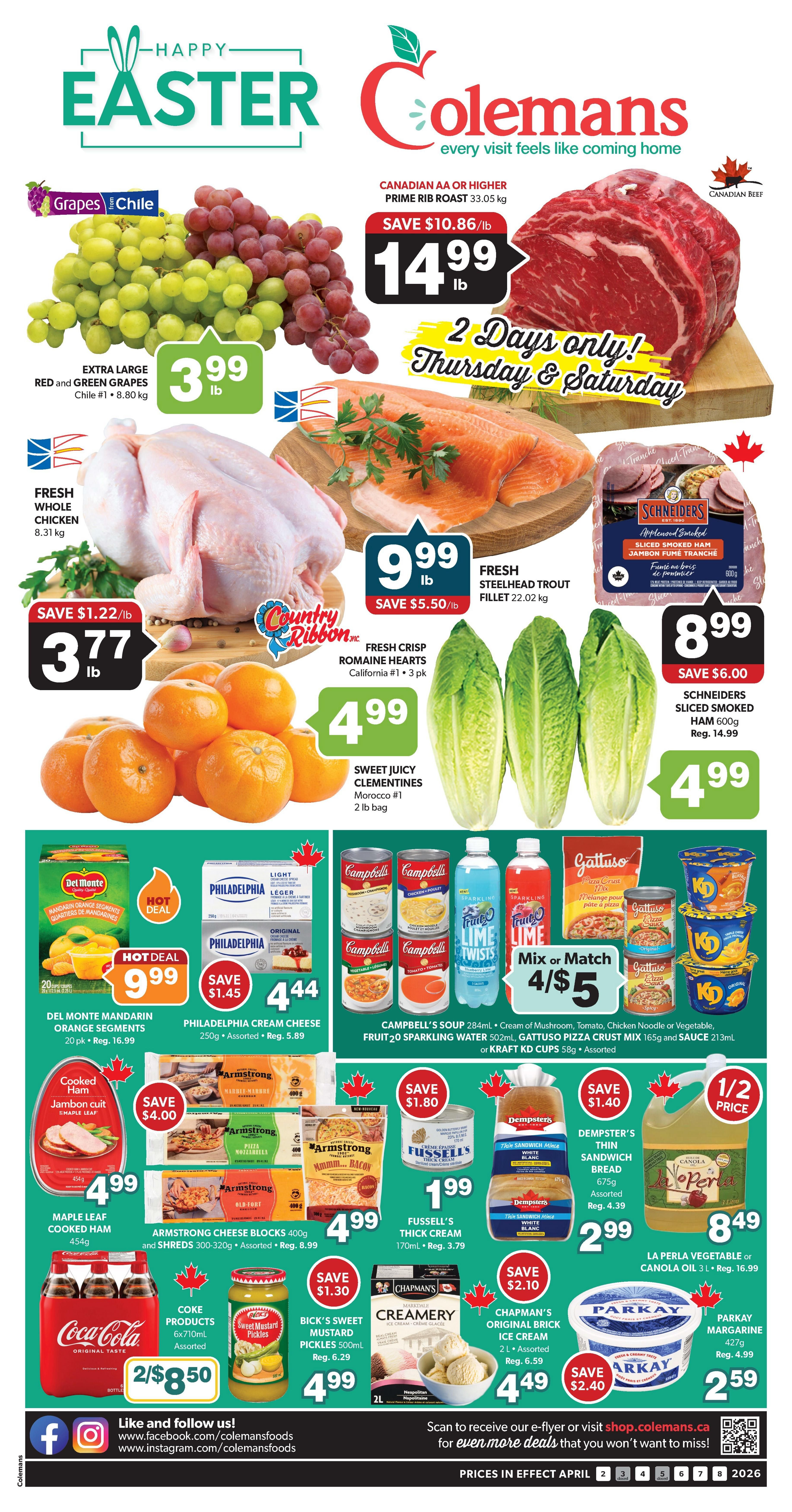 Colemans Weekly Flyer Specials for Easter. Featuring Extra Large Red and Green Grapes from Chile for $3.99/lb. Canadian AA or Higher Prime Rib Roast is on sale for $14.99/lb, a saving of $10.86/lb, available Thursday and Saturday only. Fresh Whole Chicken is $3.77/lb, save $1.22/lb. Fresh Steelhead Trout Fillet is $9.99/lb, save $5.50/lb. Sweet Juicy Clementines from Morocco #1, 2 lb bag, are $4.99. Fresh Crisp Romaine Hearts, California #1, 3 pk, are $4.99. Schriders Sliced Smoked Ham, 600g, is $4.99, save $6.00. Del Monte Mandarin Orange Segments, 20 pk, are $9.99. Philadelphia Cream Cheese, 250g, assorted, is $4.44, save $1.45. Campbell's Soup 284ml, assorted, is 4 for $5, mix or match with Fruitopia Sparkling Water 502ml, Gattuso Pizza Crust Mix 165g, and Sauce 213ml or Kraft KD Cups 58g. Maple Leaf Cooked Ham, 454g, is $4.99, save $4.00. Armstrong Cheese Blocks 400g and Shreds 300-320g, assorted, are $4.99. Fussell's Thick Cream, 170ml, is $1.99, save $1.80. Dempster's Thin Sandwich Bread, assorted, is $2.99, save $1.40. La Perla Vegetable or Canola Oil, 3L, is $8.49. Coke Products 6x710ml, assorted, are 2 for $8.50. Bick's Sweet Mustard Pickles, 500ml, are $4.99, save $1.30. Chapman's Original Ice Cream, 2L, assorted, is $4.49, save $2.10. Parkay Margarine, 427g, is $2.59, save $2.40. Prices in effect April 2 to April 8, 2026.