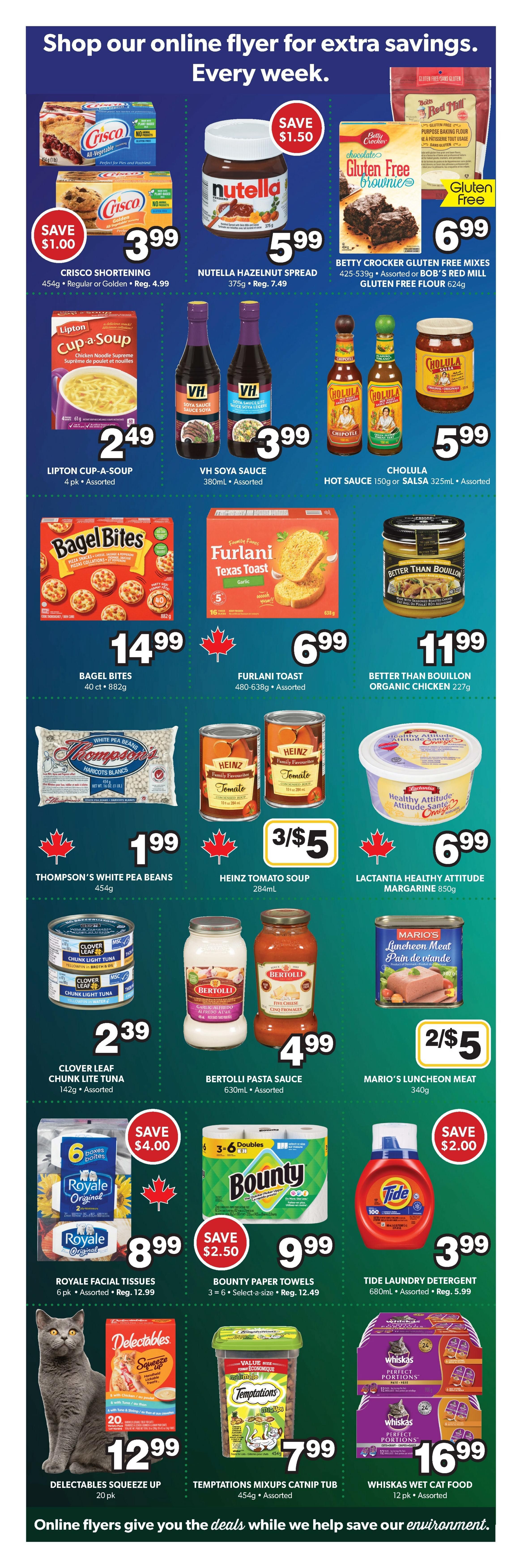 Colemans Weekly Flyer Specials Page 6: Save $1.00 on Crisco Shortening 454g for $3.99. Nutella Hazelnut Spread 375g is on sale for $5.99, save $1.50. Betty Crocker Gluten Free Brownie Mixes 425-539g or Bob's Red Mill Gluten Free Flour 624g for $6.99. Lipton Cup-a-Soup 4 pk Assorted for $2.49. VH Soya Sauce 380mL Assorted for $3.99. Cholula Hot Sauce 150g or Salsa 325mL Assorted for $5.99. Bagel Bites 40 ct 882g for $14.99. Furlani Toast 480-638g Assorted for $6.99. Better Than Bouillon Organic Chicken 227g for $11.99. Thompson's White Pea Beans 454g for $1.99. Heinz Tomato Soup 284mL is 3 for $5. Lactantia Healthy Attitude Margarine 850g for $6.99. Clover Leaf Chunk Light Tuna 142g Assorted for $2.39. Bertolli Pasta Sauce 630mL Assorted for $4.99. Mario's Luncheon Meat 340g is 2 for $5. Royale Facial Tissues 6 pk Assorted are $8.99, save $4.00. Bounty Paper Towels 3-6 Select-a-size are $9.99, save $2.50. Tide Laundry Detergent 680mL Assorted for $3.99, save $2.00. Delectables Squeeze Up 20 pk for $12.99. Temptations Mixups Catnip Tub 454g Assorted for $7.99. Whiskas Wet Cat Food 12 pk Assorted for $16.99.