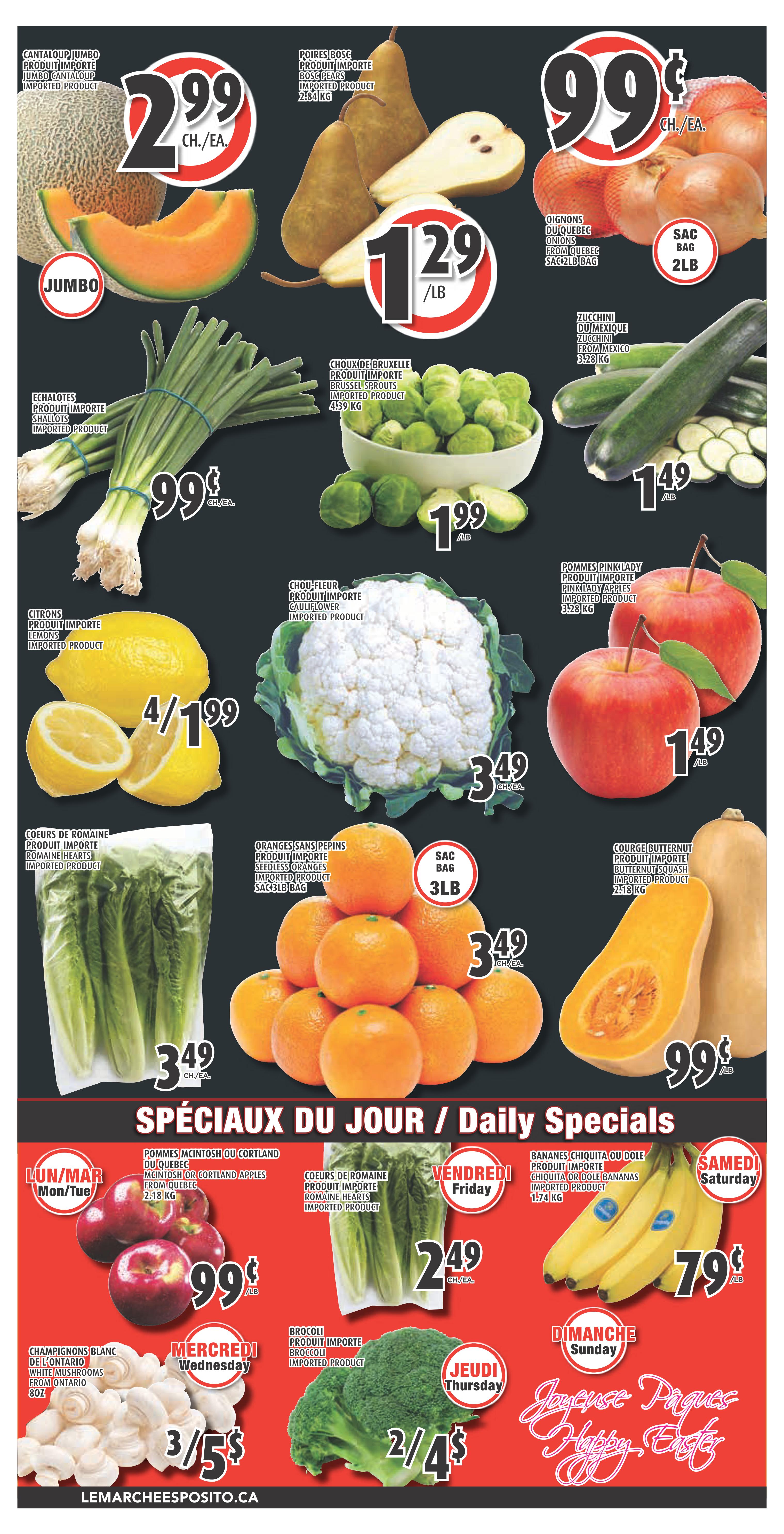 Esposito Weekly Flyer Specials, Page 4. Featuring Jumbo Cantaloupe at $2.99 each. Boss Pears are $1.29 per pound. Quebec Onions are 99 cents per 2lb bag. Imported Shallots are 99 cents each. Brussels Sprouts are $1.99 per pound. Zucchini from Mexico are $1.49 per pound. Lemons are 4 for $1.99. Cauliflower is $3.49 each. Pink Lady Apples are $1.49 per pound. Romaine Hearts are $3.49 for a 3lb bag. Butternut Squash is 99 cents per pound. Daily Specials include: Monday/Tuesday: McIntosh or Cortland Apples from Quebec for 99 cents per pound. Wednesday: White Mushrooms from Ontario, 8oz for 3 for $5. Thursday: Broccoli for 2 for $4. Friday: Romaine Hearts for $2.49 each. Saturday: Chiquita or Dole Bananas for 79 cents per pound. Sunday: Happy Easter message. Visit lemacheesposito.ca.