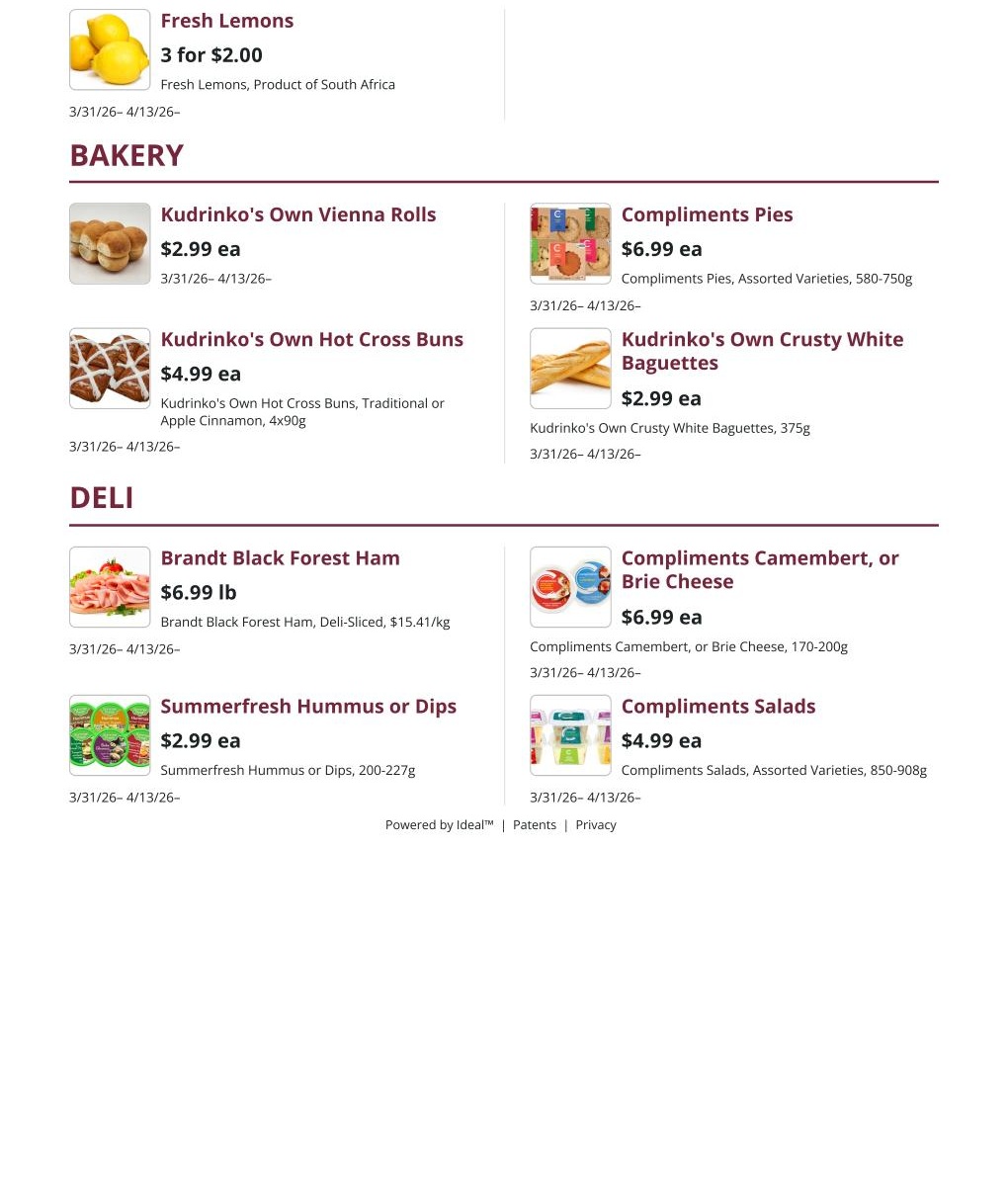 Kudrinko's Weekly Flyer Specials, Page 5. Fresh Lemons are 3 for $2.00. In the Bakery section, Kudrinko's Own Vienna Rolls are $2.99 each, and Kudrinko's Own Hot Cross Buns are $4.99 each. Compliments Pies are $6.99 each, and Kudrinko's Own Crusty White Baguettes are $2.99 each. In the Deli section, Brandt Black Forest Ham is $6.99 per pound. Summerfresh Hummus or Dips are $2.99 each. Compliments Camembert, or Brie Cheese is $6.99 each, and Compliments Salads are $4.99 each.