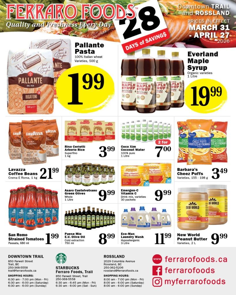 Ferraro Foods monthly savings flyer, page 2. Featuring Pallante Pasta, 100% Italian wheat varieties, 500 g for $1.99. Everland Maple Syrup, organic varieties, 1 litre for $19.99. Lavazza Coffee Beans Crema E Roma, 1 litre for $21.99. Riso Cerioitti Arborio Rice, Superfino, 1 kg for $3.99. Coco Xim Coconut Water, 100% pure, 1 litre, 2 for $7.00. Barbara's Cheez Puffs, varieties, 155-198 g for $3.49. San Remo Strained Tomatoes Passata, 680 ml for $1.99. Asaro Castelvetrano Green Olives, whole, 1 litre for $9.99. Emergen-C Vitamin C, drink mix, varieties, 30 packets for $9.99. Eco-Max Laundry Wash, hypoallergenic, 3 litre for $11.99. New World Peanut Butter, varieties, 2 L for $9.99. Also includes store locations and shopping hours for Downtown Trail and Rossland.