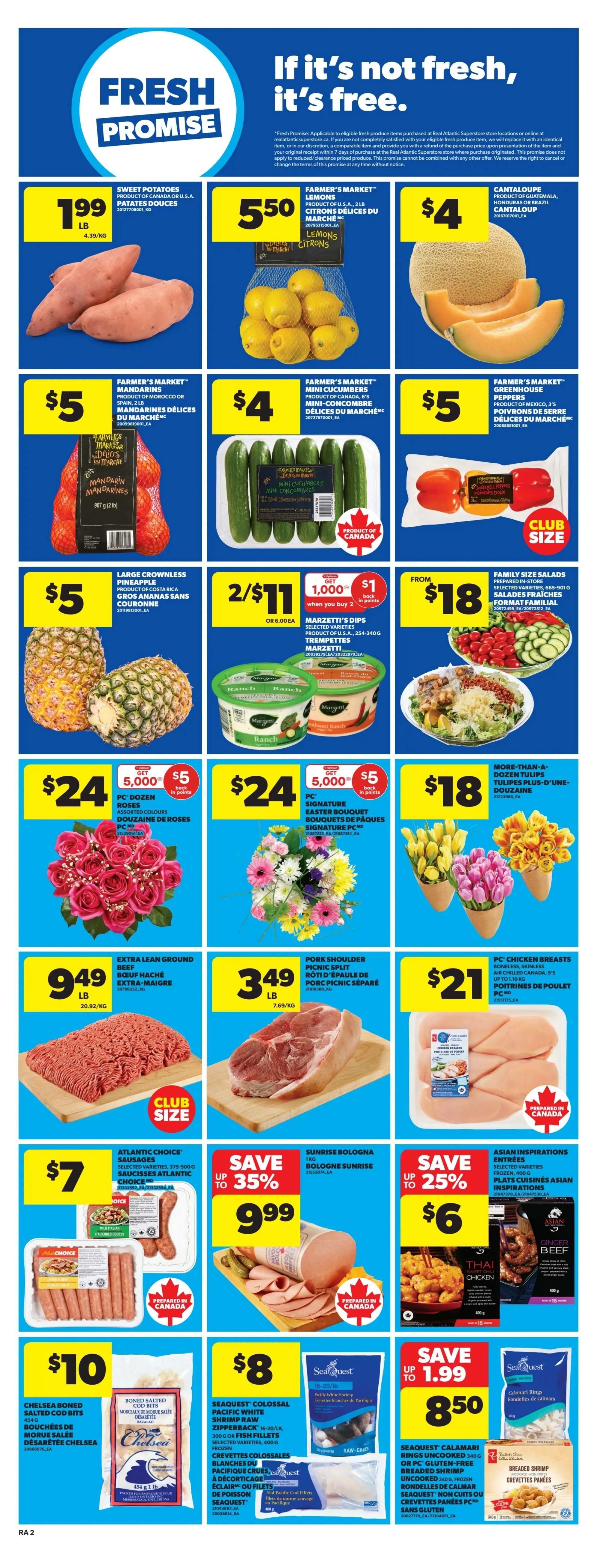Atlantic Superstore weekly flyer specials, page 5. Featuring Sweet Potatoes for $1.99/lb. Farmer's Market Lemons for $5.50. Cantaloupe for $4. Farmer's Market Mandarins for $5. Farmer's Market Mini Cucumbers for $4. Farmer's Market Greenhouse Peppers for $5. Large Crownless Pineapples for $5. Marzetti's Dips 2 for $11, get $1 back in points when you buy 2. Family Size Salads for $18. PC Frozen Roses for $24, get 5,000 points and $5 off. PC Signature Easter Bouquet Roses for $24, get 5,000 points and $5 off. More-Than-A-Dozen Tulips for $18. Extra Lean Ground Beef for $9.49/lb. Pork Shoulder Picnic Split for $3.49/lb. PC Chicken Breasts for $21. Atlantic Choice Sausages for $7. Sunrise Bologna up to 35% off for $9.99. Asian Inspirations Entrees up to 25% off for $6. Chelsea Boned Cod Bits for $10. Seaquest Colossal Pacific White Shrimp Raw for $8. Seaquest Calamari Rings for $8.50, save up to $1.99. Breaded Shrimp for $8.50.