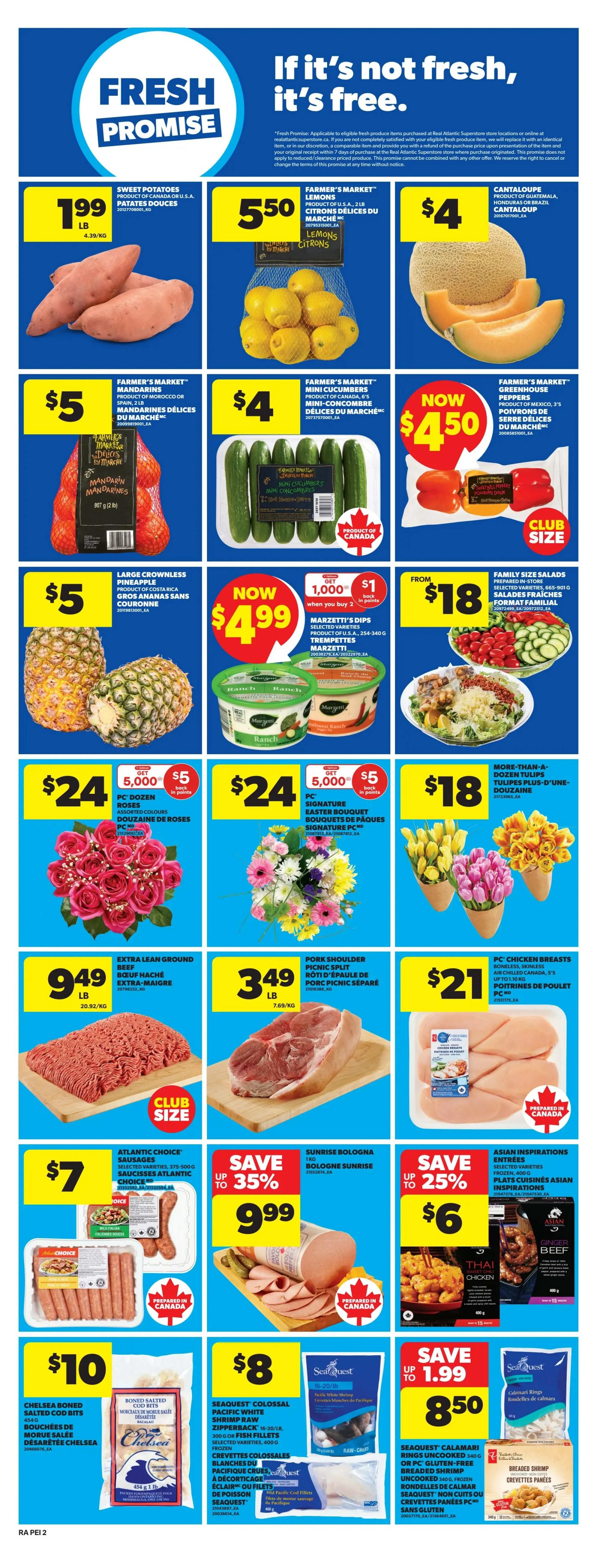 Atlantic Superstore weekly flyer specials, page 6. Fresh Promise guarantee. Sweet Potatoes are $1.99 per pound. Farmer's Market Lemons are $5.50 for a 2 lb bag. Cantaloupe is $4. Farmer's Market Mandarins are $5 for a 2 lb bag. Farmer's Market Mini Cucumbers are $4. Farmer's Market Greenhouse Peppers are $4.50 for a club size bag. Large Crownless Pineapples are $5. Marzetti's Dips are now $4.99 when you buy 2, with 1,000 bonus points back on each. Family Size Salads are from $18. Dozen Roses are $24, get 5,000 bonus points when you buy 2, plus $5 back in points. Signature Easter Bouquets are $24, get 5,000 bonus points when you buy 2, plus $5 back in points. Tulips are $18. Extra Lean Ground Beef is $9.49 per pound. Pork Shoulder Picnic Split is $3.49 per pound. PC Chicken Breasts are $21. Atlantic Choice Sausages are $7. Sunrise Bologna is on sale up to 35% off for $9.99. Asian Inspirations Entrees are on sale up to 25% off for $6. Chelsea Boned Salted Cod Bits are $10. Seaquest Colossal Pacific White Shrimp Raw Zipperback are $8. Seaquest Calamari Rings Uncooked are on sale for $8.50, save up to $1.99.
