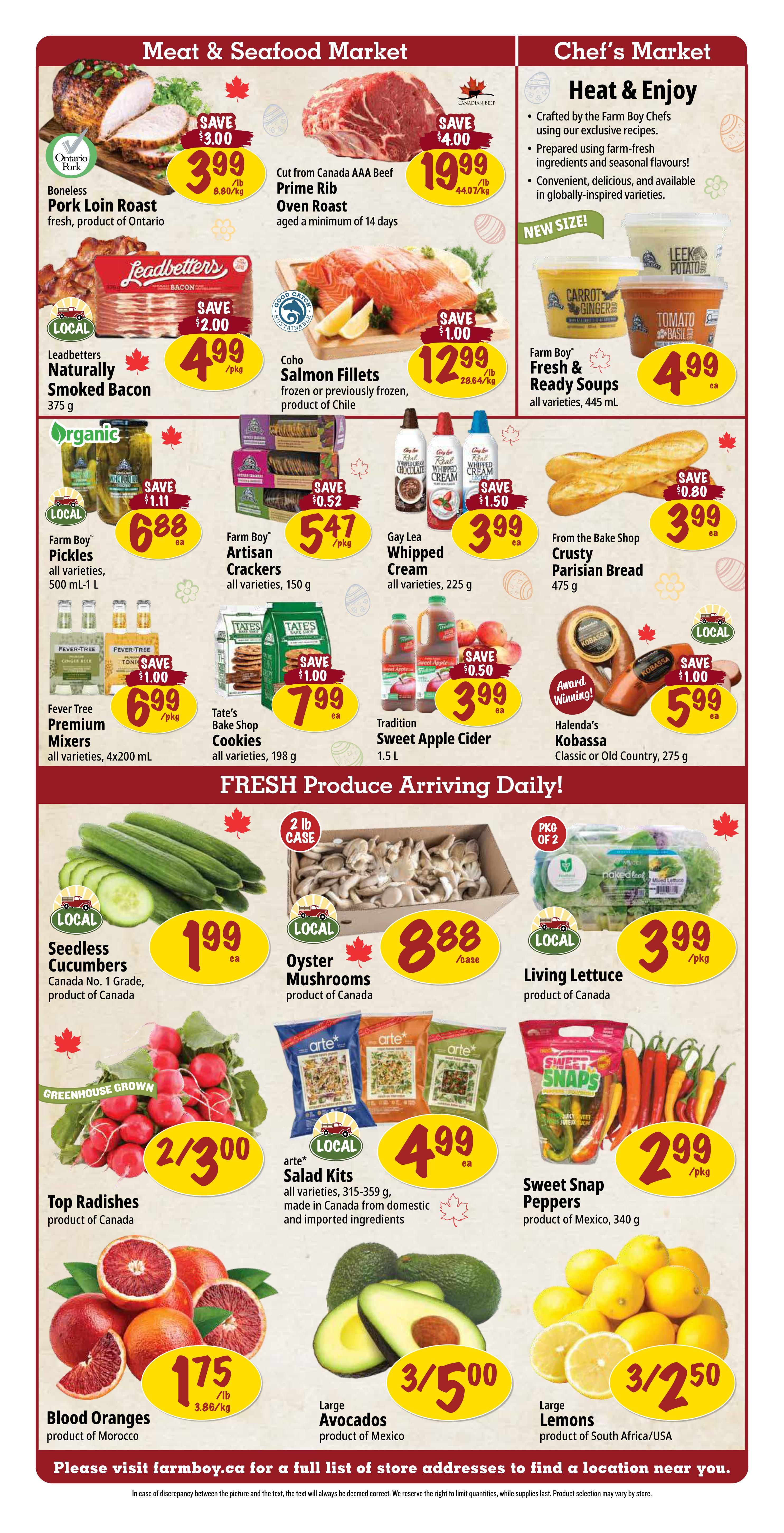 Farm Boy Weekly Flyer Specials, Page 2. Meat & Seafood Market features Boneless Pork Loin Roast from Ontario for $3.99/lb (save $3.00), Cut from Canada AAA Beef Prime Rib Oven Roast for $19.99/lb (save $4.00). Chef's Market includes Farm Boy Fresh & Ready Soups in all varieties, 445 mL for $4.99 ea. Also featured are Leadbetter's Naturally Smoked Bacon for $4.99/pkg (save $2.00), Coho Salmon Fillets frozen or previously frozen, product of Chile for $12.99/lb (save $1.00), Gay Lea Whipped Cream in all varieties, 225 g for $3.99 ea, Tradition Sweet Apple Cider, 1.5 L for $3.99 ea (save $0.50), and Halenda's Kobassa Classic or Old Country, 275 g for $5.99 ea (save $1.00). Other items include Farm Boy Pickles in all varieties, 500 mL-1 L for $6.88 ea (save $1.11), Farm Boy Artisan Crackers in all varieties, 150 g for $5.47/pkg, Fever Tree Premium Mixers in all varieties, 4x200 mL for $6.99/pkg (save $1.00), and Tate's Bake Shop Cookies in all varieties, 198 g for $7.99 ea (save $1.00). Fresh Produce Arriving Daily! includes Seedless Cucumbers, Canada No. 1 Grade, product of Canada for $1.99 ea, Oyster Mushrooms, product of Canada for $8.88/case, Living Lettuce, product of Canada for $3.99/pkg, Top Radishes, product of Canada for 2/$3.00, arte* Salad Kits in all varieties, 315-359 g, made in Canada from domestic and imported ingredients for $4.99 ea, Sweet Snap Peppers, product of Mexico, 340 g for $2.99/pkg, Blood Oranges, product of Morocco for $1.75/lb, Large Avocados, product of Mexico for 3/$5.00, and Large Lemons, product of South Africa/USA for 3/$2.50.