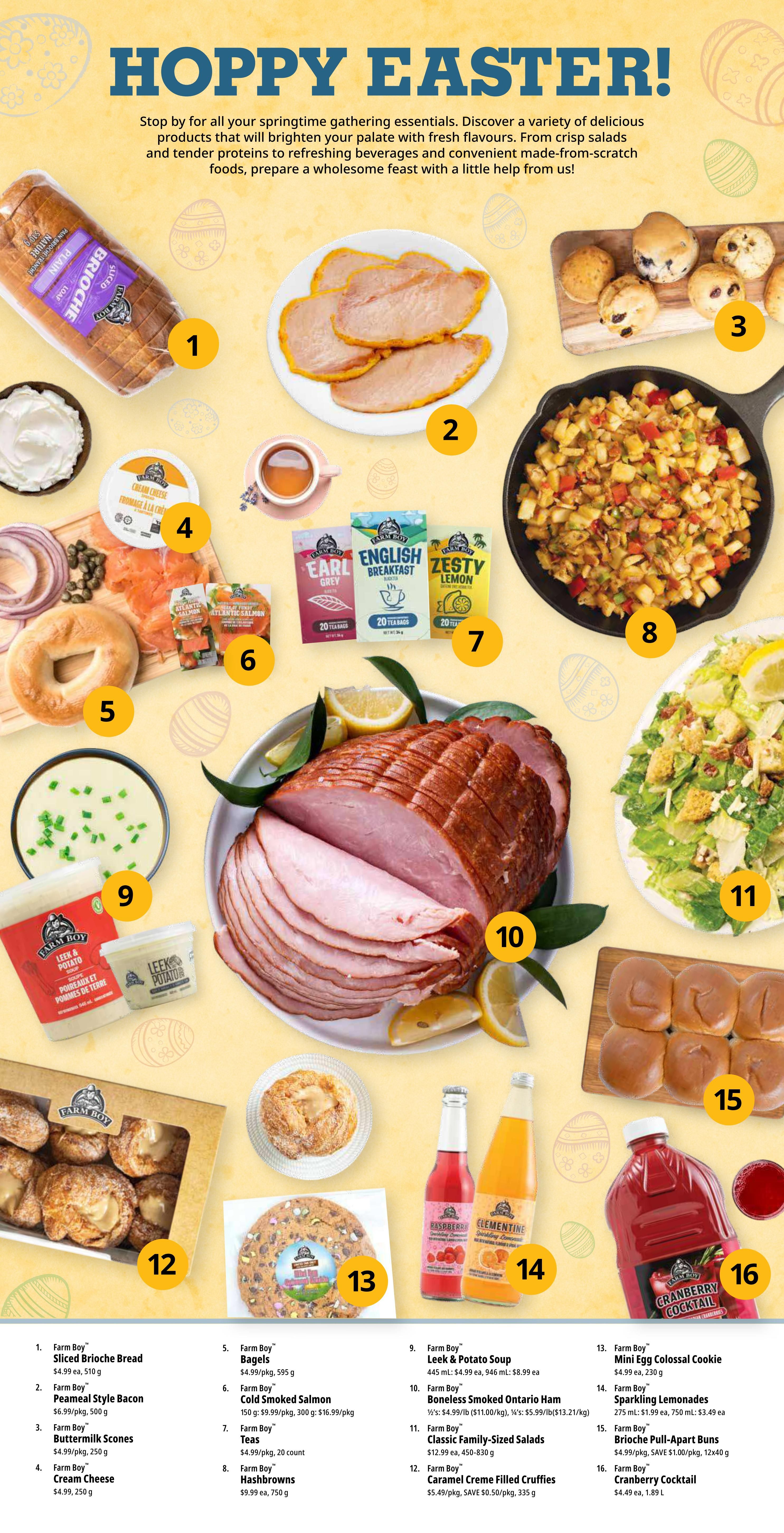 Farm Boy Weekly Flyer Specials, Page 4: Hoppy Easter! Features springtime gathering essentials. Includes Farm Boy Sliced Brioche Bread at $4.99 ea, Farm Boy Peameal Style Bacon at $6.99/pkg, Farm Boy Buttermilk Scones, Farm Boy Cream Cheese at $4.99/pkg, Farm Boy Bagels at $4.99/pkg, Farm Boy Cold Smoked Salmon at $16.99/pkg, Farm Boy Teas (20 count), Farm Boy Hashbrowns at $9.99 ea, Farm Boy Leek & Potato Soup at $4.99 ea, Farm Boy Boneless Smoked Ontario Ham at $4.99/lb, Farm Boy Classic Family-Sized Salads at $12.99 ea, Farm Boy Caramel Creme Filled Cruffies on sale for $5.49/pkg, SAVE $0.50, Farm Boy Mini Egg Colossal Cookie at $4.99 ea, Farm Boy Sparkling Lemonades at $1.99 ea, SAVE $1.00, and Farm Boy Cranberry Cocktail at $4.49 ea.