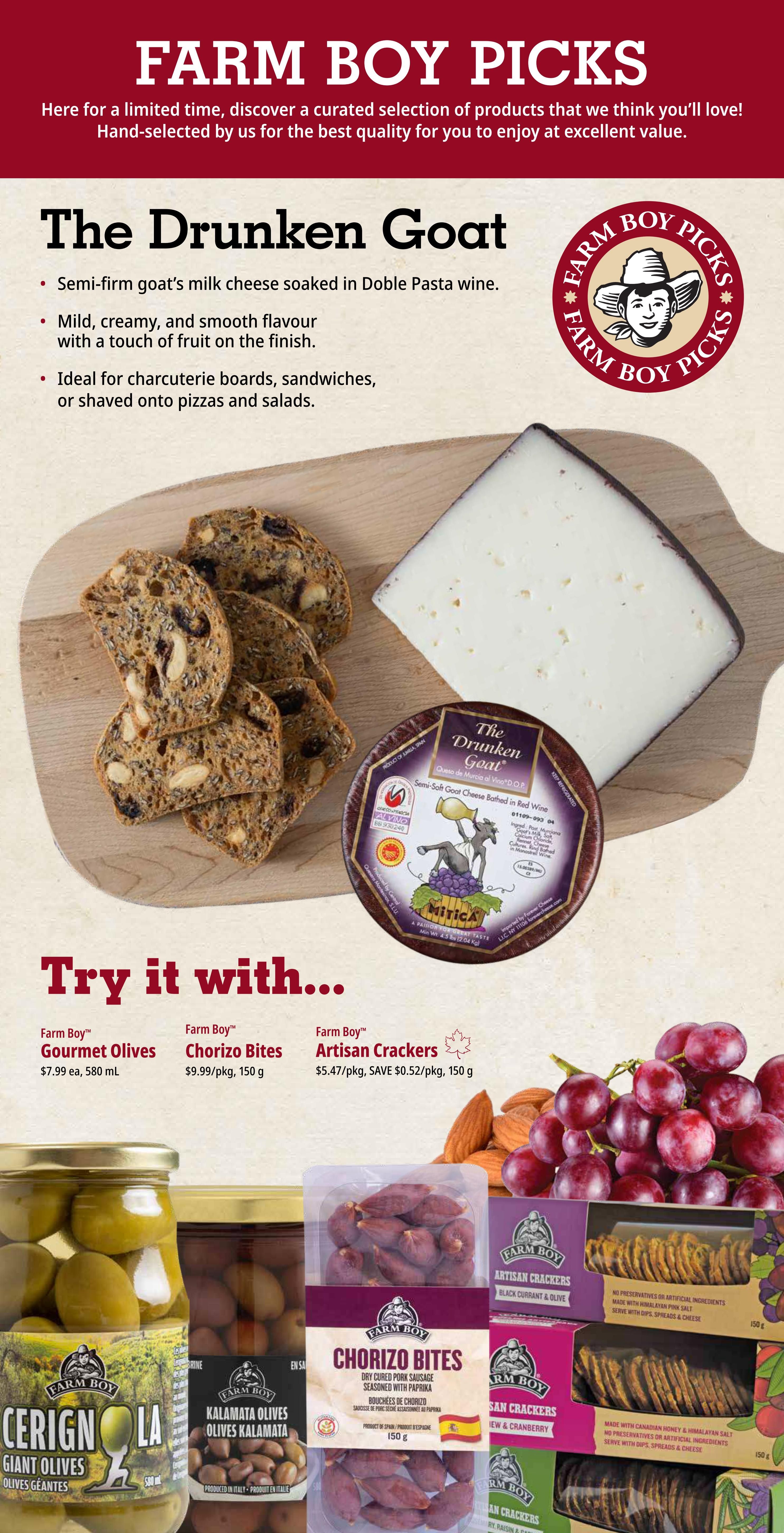 Farm Boy Picks featuring The Drunken Goat semi-firm goat's milk cheese soaked in Doble Pasta wine. This mild, creamy cheese with a touch of fruit is ideal for charcuterie boards, sandwiches, or shaved onto pizzas and salads. Also featured are Farm Boy Gourmet Olives for $7.99/ea, 580 mL; Farm Boy Chorizo Bites for $9.99/pkg, 150 g; and Farm Boy Artisan Crackers for $5.47/pkg, saving $0.52/pkg, 150 g. Additional items include Farm Boy Cerignola Giant Olives, Farm Boy Kalamata Olives, Farm Boy Chorizo Bites, Farm Boy Artisan Crackers in Blackcurrant & Olive, and Farm Boy Artisan Crackers in Cranberry & Raisin.