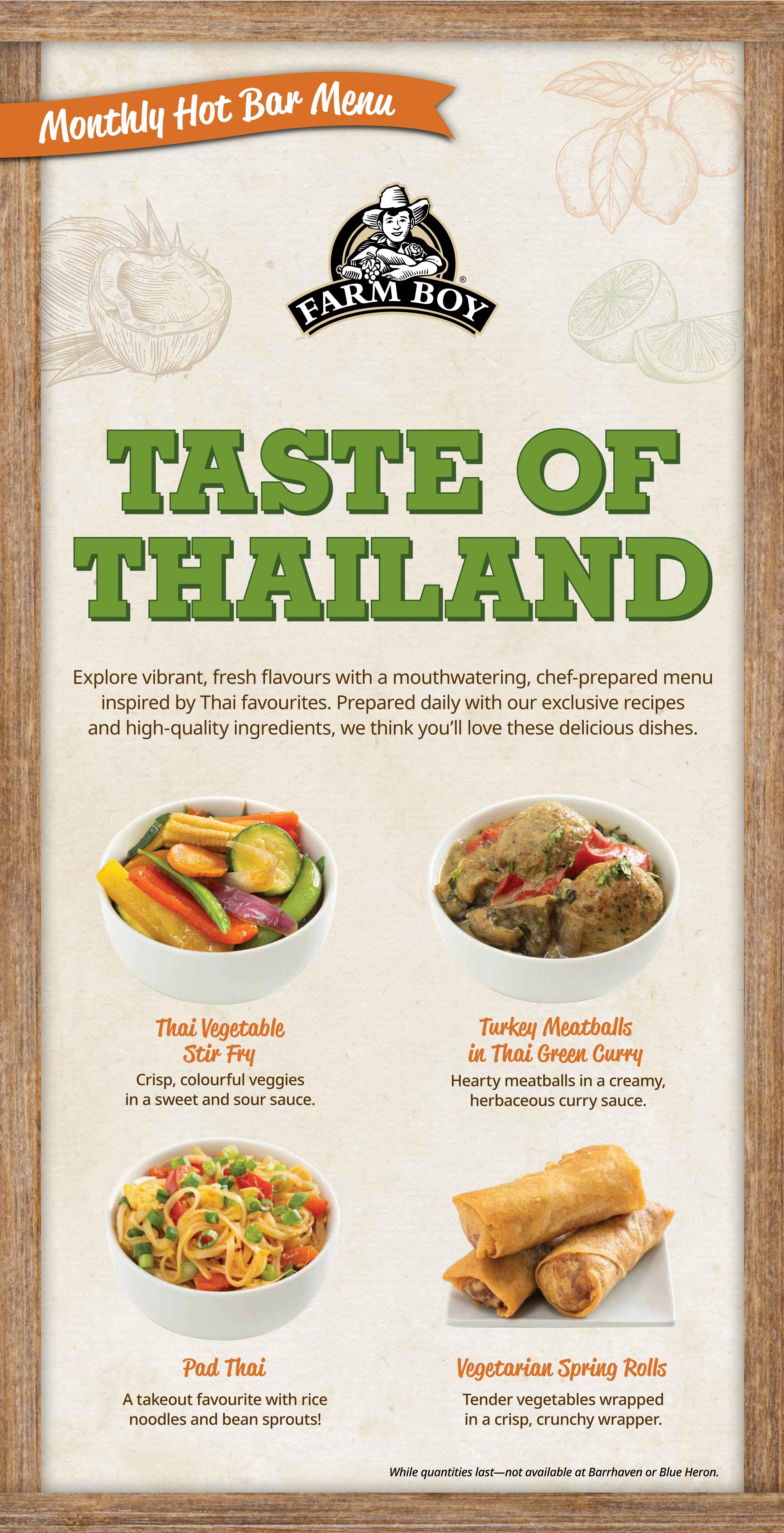 Farm Boy's Monthly Hot Bar Menu features a Taste of Thailand. Explore vibrant, fresh flavours with chef-prepared dishes inspired by Thai favourites. The menu includes Thai Vegetable Stir Fry with crisp, colourful veggies in a sweet and sour sauce; Turkey Meatballs in Thai Green Curry, featuring hearty meatballs in a creamy, herbaceous curry sauce; Pad Thai, a takeout favourite with rice noodles and bean sprouts; and Vegetarian Spring Rolls with tender vegetables wrapped in a crisp, crunchy wrapper. Available while quantities last, excluding Barrhaven or Blue Heron locations.
