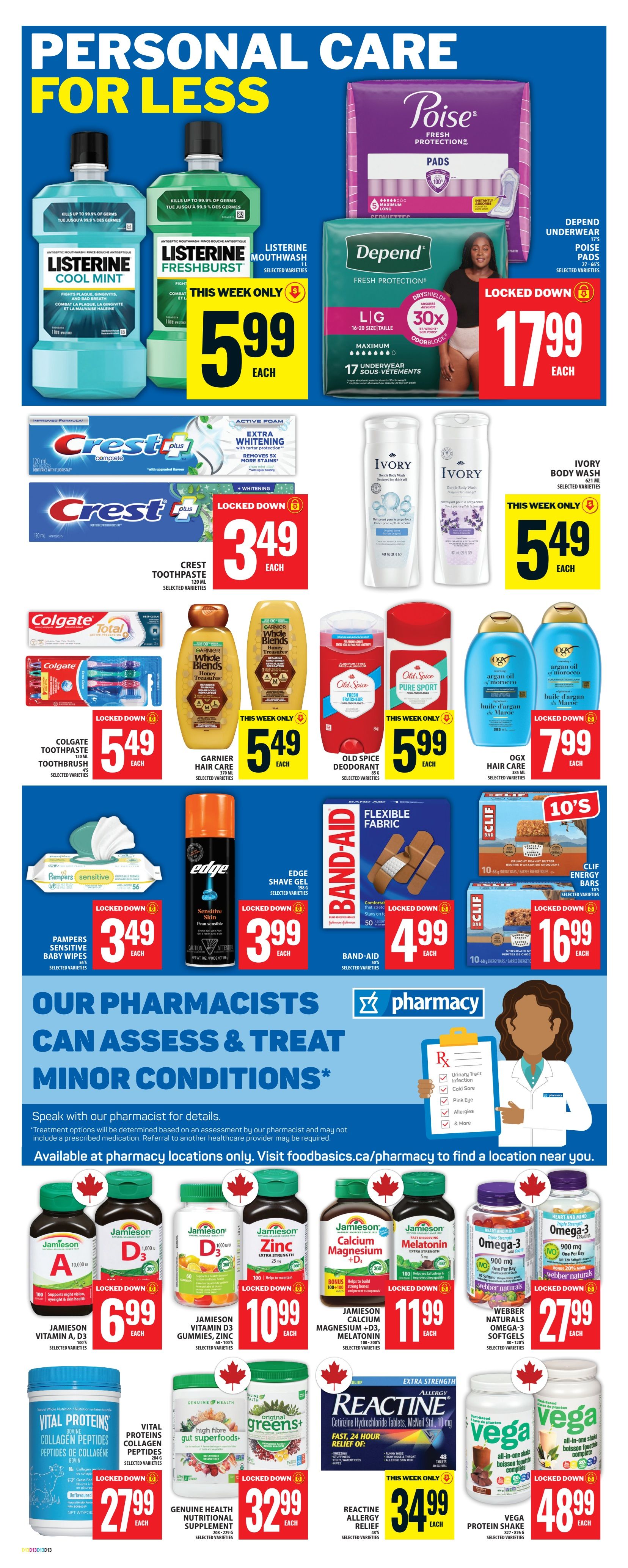 Food Basics weekly flyer specials on personal care items. Features Listerine Cool Mint and Freshburst mouthwash for $5.99 each. Poise pads and Depend underwear are $17.99. Crest toothpaste is $3.49. Colgate Toothpaste and Toothbrush multipack is $5.49. Garnier Whole Blends hair care is $5.49. Old Spice deodorant is $5.99. OGX hair care is $7.99. Pampers Sensitive Baby Wipes are $3.49. Edge Shave Gel is $3.99. Band-Aid Flexible Fabric bandages are $4.99. Clif Energy Bars 10-pack is $16.99. Also features Jamieson Vitamins including Vitamin A, D3, Zinc, Calcium Magnesium + D3, and Melatonin, all for $6.99 or $10.99 or $11.99. Webber Naturals Omega-3 Softgels are $27.99. Vital Proteins Collagen Peptides are $27.99. Greens+ Nutritional Supplement is $32.99. Reactine Allergy Relief tablets are $34.99. Vega Protein Shake is $48.99. The flyer also highlights that 'Our Pharmacists Can Assess & Treat Minor Conditions' and provides a link to foodbasics.ca/pharmacy.