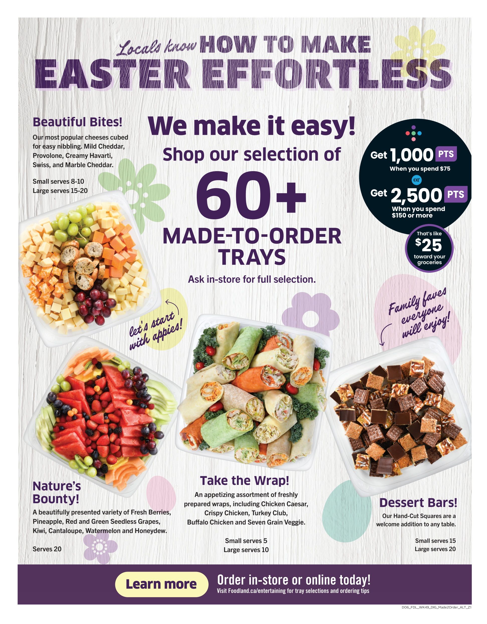 Foodland flyer page 12 features Easter effortless entertaining with over 60 made-to-order trays. Get 1,000 bonus points when you spend $75 or 2,500 bonus points when you spend $150 or more, which is like $25 toward groceries. Featured trays include 'Beautiful Bites' cheese cubes (Mild Cheddar, Provolone, Creamy Havarti, Swiss, Marble Cheddar) serving 8-10 or 15-20. 'Nature's Bounty' fruit tray with fresh berries, pineapple, red and green seedless grapes, kiwi, cantaloupe, watermelon, and honeydew, serves 20. 'Take the Wrap!' offers freshly prepared wraps like Chicken Caesar, Crispy Chicken, Turkey Club, Buffalo Chicken, and Seven Grain Veggie, serving 5 or 10. 'Dessert Bars!' features hand-cut squares serving 15 or 20. Order in-store or online today at Foodland.ca/entertaining.