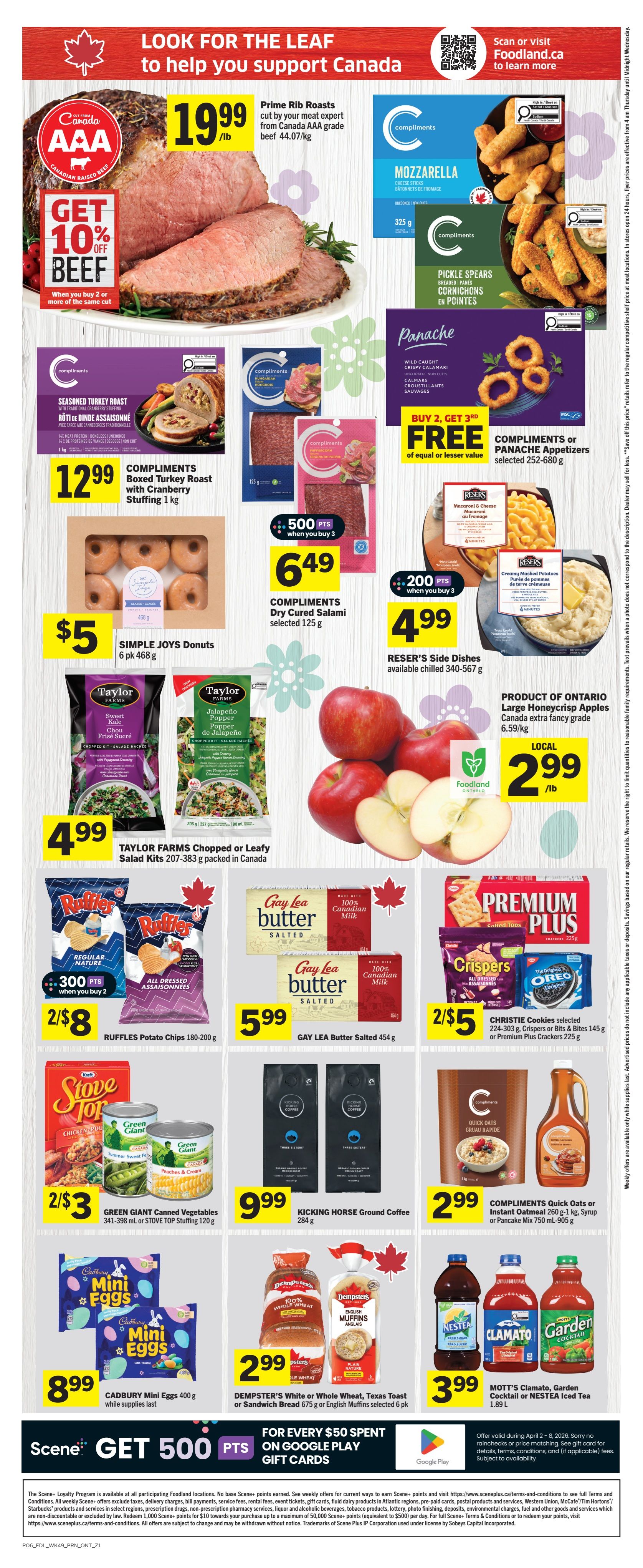 Foodland Ontario weekly flyer specials page 2. Features Prime Rib Roasts from Canada AAA grade beef at $19.99/lb with a GET 10% OFF BEEF offer when you buy 2 or more of the same cut. Compliments Mozzarella Cheese Sticks and Compliments Pickle Spears are available. Panache Appetizers, including Wild Caught Crispy Calamari, are buy 2 get 3rd free. Compliments Boxed Turkey Roast with Cranberry Stuffing is $12.99 for 1 kg. Simple Joys Donuts, 6 pk 468 g, are $5. Compliments Dry Cured Salami, selected 125 g, is $6.49 with 500 Scene+ points when you buy 3. Reser's Side Dishes, available chilled 340-567 g, are $4.99 with 200 Scene+ points when you buy 3, including Macaroni & Cheese and Creamy Mashed Potatoes. Taylor Farms Chopped or Leafy Salad Kits, 207-383 g, packed in Canada, are $4.99. Product of Ontario Canada extra fancy grade Apples are $2.99/lb. Ruffles Potato Chips, 180-200 g, are 2 for $8 with 300 Scene+ points when you buy 2. Gay Lea Butter Salted 454 g is $5.99. Christie Cookies selected 224-303 g, Crispers or Bits & Bites 145 g or Premium Plus Crackers 225 g are 2 for $5. Green Giant Canned Vegetables 341-398 mL or Stovetop Stuffing 120 g are 2 for $3. Kicking Horse Ground Coffee 284 g is $9.99. Cadbury Mini Eggs 400 g are $8.99 while supplies last. Dempster's White or Whole Wheat, Texas Toast or Sandwich Bread 675 g or English Muffins selected 6 pk are $2.99. Compliments Quick Oats or Instant Oatmeal 260 g-1 kg, Syrup or Pancake Mix 750 mL-905 g are $2.99. Mott's Clamato, Garden Cocktail or Nestea Iced Tea 1.89 L are $3.99. For every $50 spent on Google Play Gift Cards, get 500 Scene+ points.