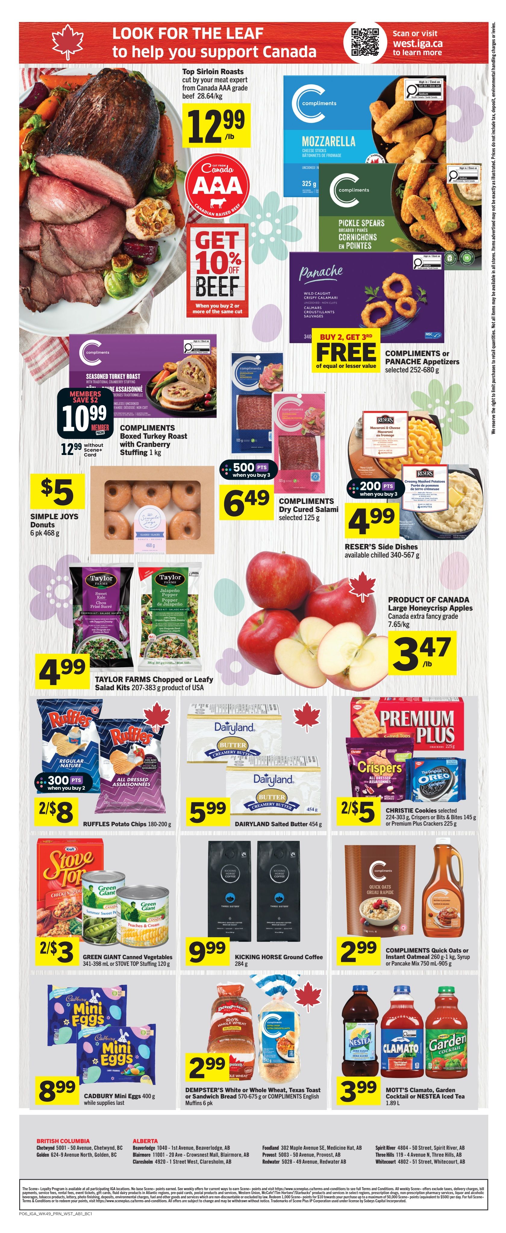 IGA Weekly Flyer Specials Page 2: Features Canada AAA grade Top Sirloin Roasts at $12.99/lb with a 'Get 10% Off Beef' offer when you buy 2 or more of the same cut. Compliments Mozzarella Cheese Sticks and Compliments Pickle Spears are available. Panache Appetizers are buy 2, get 3rd free. Compliments Seasoned Turkey Roast with Cranberry Stuffing (1 kg) is $10.99 for members, or $12.99 without a Scene+ card. Simple Joys Donuts (6 pk) are $5. Compliments Dry Cured Salami (selected 125 g) is $6.49 when you buy 3 and earn 500 points. Reser's Side Dishes (340-567 g) are $4.99 when you buy 3 and earn 200 points. Taylor Farms Chopped or Leafy Salad Kits (207-383 g) are $4.99. Ruffles Potato Chips (180-200 g) are 2 for $8 when you buy 2 and earn 300 points. Dairyland Salted Butter (454 g) is $5.99. Green Giant Canned Vegetables (341-398 mL) or Stove Top Stuffing (120 g) are 2 for $3. Kicking Horse Ground Coffee (284 g) is $9.99. Compliments Quick Oats (260 g-1 kg), Syrup or Pancake Mix (750 mL-905 g) are $2.99. Cadbury Mini Eggs (400 g) are $8.99 while supplies last. Dempster's White or Whole Wheat Bread (570-675 g) or Compliments English Muffins (6 pk) are $2.99. Mott's Clamato, Garden Cocktail or Nestea Iced Tea (1.89 L) are $3.99. Large Honeycrisp Apples (Product of Canada, 7.65/kg) are $3.47/lb. Christie Cookies (224-303 g), Crispers or Bits & Bites (145 g) or Premium Plus Crackers (225 g) are 2 for $5.