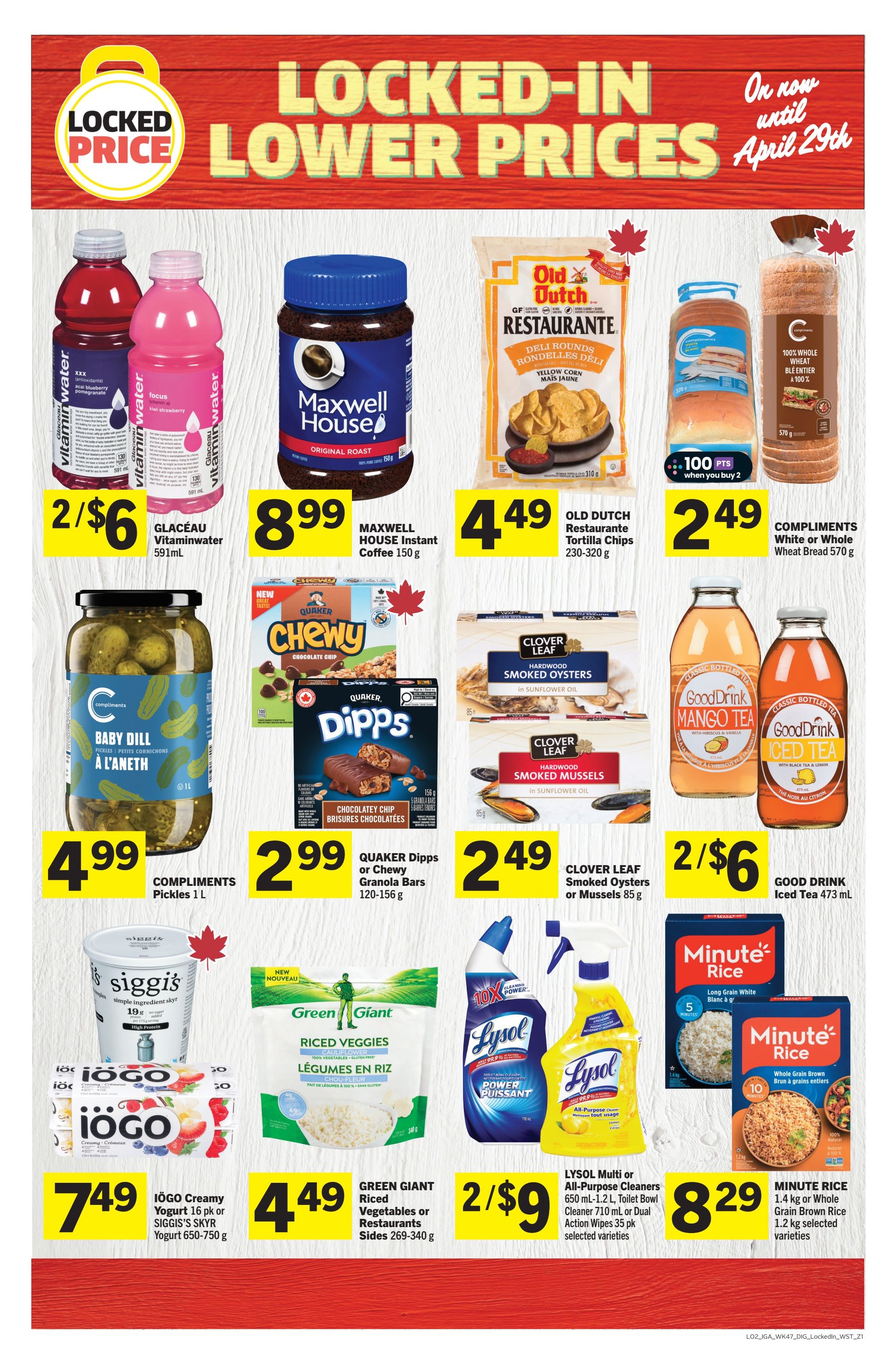 IGA Weekly Flyer Specials, Page 16. Locked-in lower prices until April 29th. Featured items include Glaceau Vitaminwater 591ml for 2 for $6, Maxwell House Instant Coffee 150g for $8.99, Old Dutch Restaurante Tortilla Chips 230-320g for $4.49, and Compliments White or Whole Wheat Bread 570g for $2.49 when you buy 2 for 100 points. Also on sale are Compliments Pickles 1L for $4.99, Quaker Dipps or Chewy Granola Bars 120-156g for $2.99, Clover Leaf Smoked Oysters or Mussels 85g for $2.49, and Good Drink Iced Tea 473ml for 2 for $6. Additionally, IOGO Creamy Yogurt 16 pk or Siggi's Yogurt 650-750g is $7.49, Green Giant Riced Vegetables or Restaurants Sides 269-340g is $4.49, Lysol Multi or All-Purpose Cleaners 650ml-1.2L or Dual Action Wipes 35 pk are 2 for $9, and Minute Rice 1.4kg or Whole Grain Brown Rice 1.2kg is $8.29.