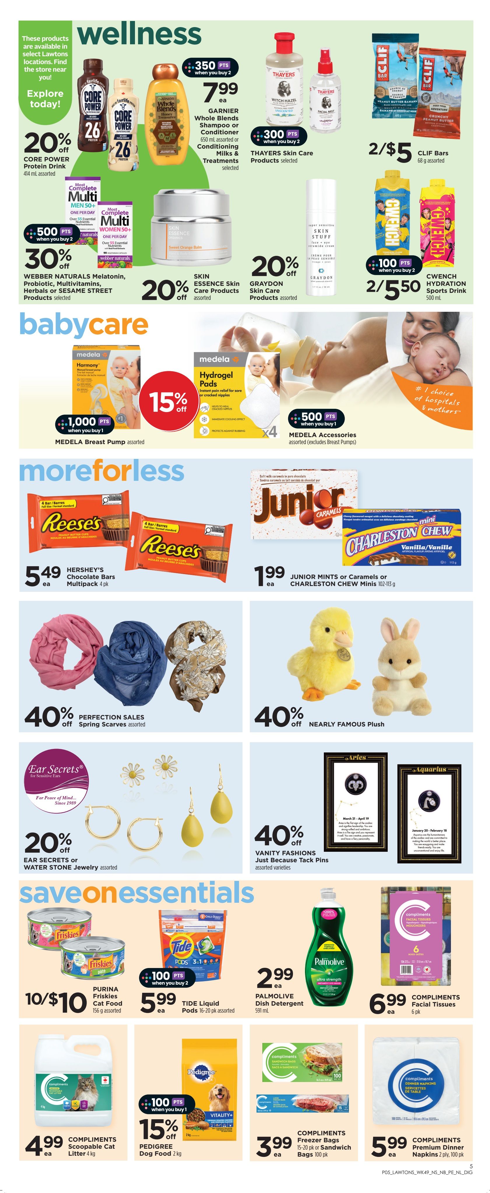 Lawtons Drugs weekly flyer specials page 10. Wellness section features Garnier Whole Blends Shampoo or Conditioner for $7.99 each, Thayers Skin Care Products with 300 bonus points when you buy 2, and Clif Bars for 2/$5. Also available are Core Power Protein Drink at 20% off, Webber Naturals Melatonin, Probiotic, Multivitamins, Herbals or Sesame Street Products at 30% off with 500 bonus points when you buy 2, Skin Essence Skin Care Products at 20% off, and Graydon Skin Care Products at 20% off. Cwencch Hydration Sports Drink is 2/$5.50 with 100 bonus points when you buy 2. Babycare section includes Medela Breast Pump assorted for $1,000 points when you buy 1 and 15% off, and Medela Hydrogel Pads assorted with 500 bonus points when you buy 1. More for Less section offers Hershey's Chocolate Bars Multipack 4 pk for $5.49 each, and Junior Mints or Caramels or Charleston Chew Minis for $1.99 each. Also featured are 40% off Spring Scarves assorted, 40% off Nearly Famous Plush, 40% off Ear Secrets or Water Stone Jewelry assorted, and 40% off Vanity Fashions Just Because Tack Pins assorted varieties. Save on Essentials section includes Purina Friskies Cat Food 156 g assorted for 10/$10, Tide Liquid Pods 16-20 pk assorted for $5.99 each with 100 bonus points when you buy 2, Palmolive Dish Detergent 591 mL for $2.99 each, Compliments Facial Tissues 6 pk for $6.99 each, Compliments Scoopable Cat Litter 4 kg for $4.99 each, Pedigree Dog Food 2 kg for 15% off with 100 bonus points when you buy 1, Compliments Freezer Bags 15-20 pk or Sandwich Bags 100 pk for $3.99 each, and Compliments Premium Dinner Napkins 2 ply, 100 pk for $5.99 each.