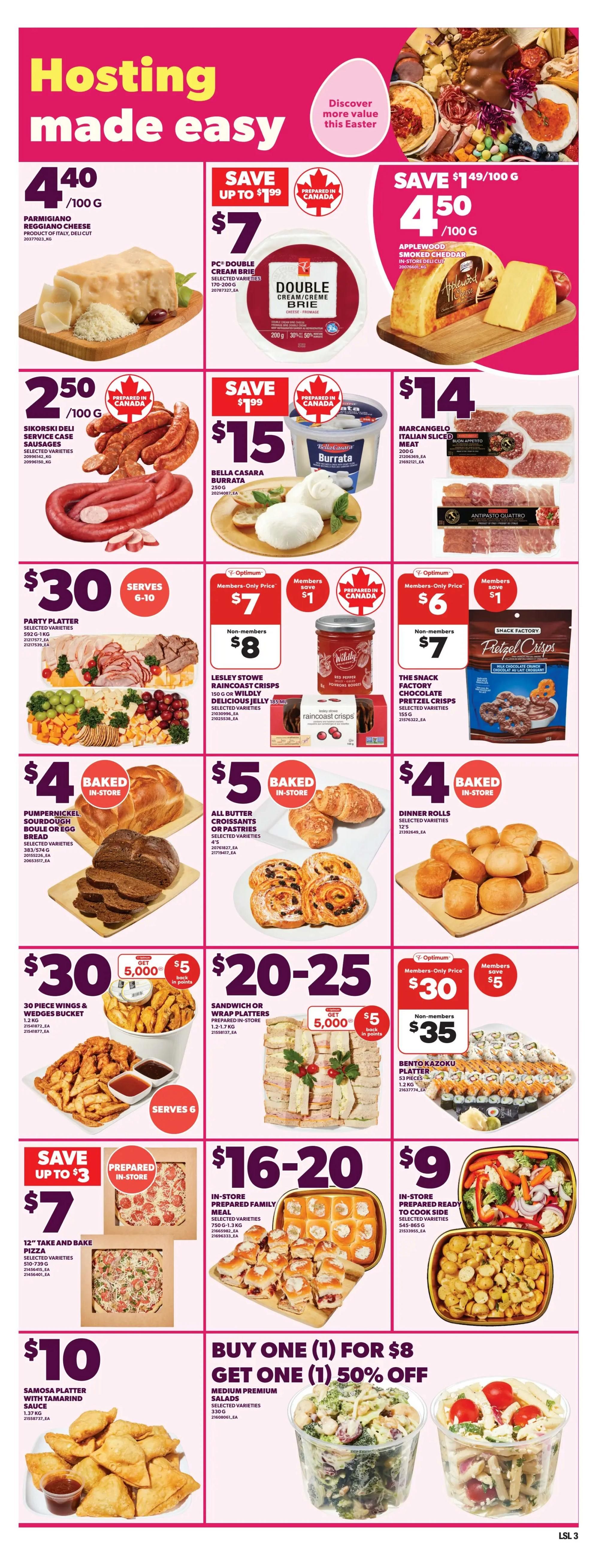 Loblaws Weekly Flyer Specials Page 6: Hosting made easy. Features Parmigiano Reggiano cheese for $4.40/100g. PC Double Cream Brie is on sale for $7, save up to $1.99. Applewood Smoked Cheddar cheese is $4.50/100g. Sikorski Deli Service Case Sausages are $2.50/100g. Bella Casara Burrata is $15 for 250g. Marcangelo Italian Sliced Meat is $14 for 200g. Party Platter is $30 and serves 6-10. Lesley Stowe Raincoast Crisps and Wildly Delicious Jelly are $7 for members (save $1) or $8 for non-members. The Snack Factory Chocolate Pretzel Crisps are $6 for members (save $1) or $7 for non-members. Pumpernickel Sourdough Boule or Egg Bread is $4 baked in-store. All Butter Croissants or Pastries are $5 baked in-store. Dinner Rolls are $4 baked in-store. 30 Piece Wings & Wedges Bucket is $30, get 5,000 points. Sandwich or Wrap Platters are $20-25, get 5,000 points. Bento Kazoku Platter is $35 for members (save $5) or $30 for non-members. Save up to $3 on a 12' Take and Bake Pizza for $7. In-store Prepared Family Meal is $16-20. In-store Prepared Ready to Cook Side is $9. Samosa Platter with Tamarind Sauce is $10. Buy One Medium Premium Salad for $8 and get one 50% off.