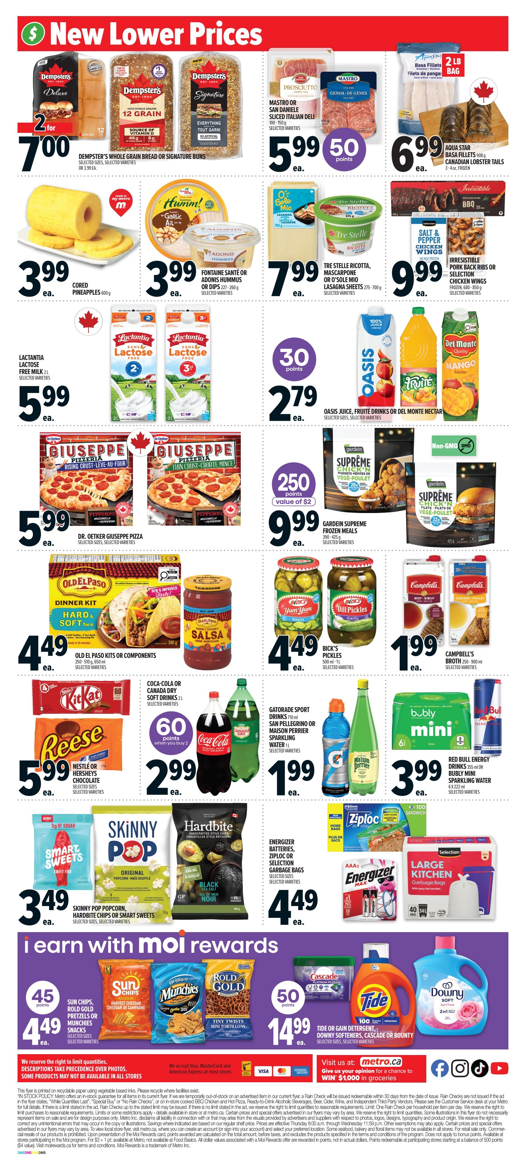 Metro Ontario weekly flyer specials page 5. New lower prices on Dempsters Whole Grain Bread or Signature Buns for $7.00 for 2. Mastro or San Daniele Sliced Italian Deli for $5.99. Aqua Star Basa Fillets or Canadian Lobster Tails for $6.99. Cored Pineapples for $3.99. Fontaine Santé or Adonis Hummus or Dips for $3.99. Tre Stelle Ricotta, Mascarpone or O'Sole Mio Lasagna Sheets for $7.99. Salt & Pepper Chicken Wings or Irresistible Pork Ribs or Selection Chicken Wings for $9.99. Lactantia Lactose Free Milk 2L for $5.99. Oasis Juice, Fruité Drinks or Del Monte Nectar for $2.79 with 30 bonus points. Dr. Oetker Giuseppe Pizza for $5.99. Gardein Supreme Frozen Meals for $9.99 with 250 points value of $2. Old El Paso Kits or Components for $4.49. Coca-Cola or Canada Dry Soft Drinks 2L for $2.99 with 60 points when you buy 2. Gatorade Sport Drinks 710ml or San Pellegrino or Maison Perrier Sparkling Water 1L for $1.99. Kit Kat, Reese, Nestle or Hershey's Chocolate for $5.99. Smart Sweets, Skinny Pop Popcorn, Hardbite or Smart Sweets for $3.49. Energizer Batteries, Ziploc or Selection Garbage Bags for $4.49. Yum Yum Dill Pickles for $4.49. Campbell's Broth 250-900 ml for $1.99. Bubly Mini Sparkling Water or Red Bull Energy Drinks 355ml or 6x222ml for $3.99. Moi Rewards section: Sun Chips, Rold Gold Pretzels or Munchies Snacks for $4.49 with 45 points. Tide or Gain Detergent, Downy Softeners or Cascade Bounty for $14.99 with 50 points. Visit us at metro.ca to enter for a chance to win $1,000 in groceries.