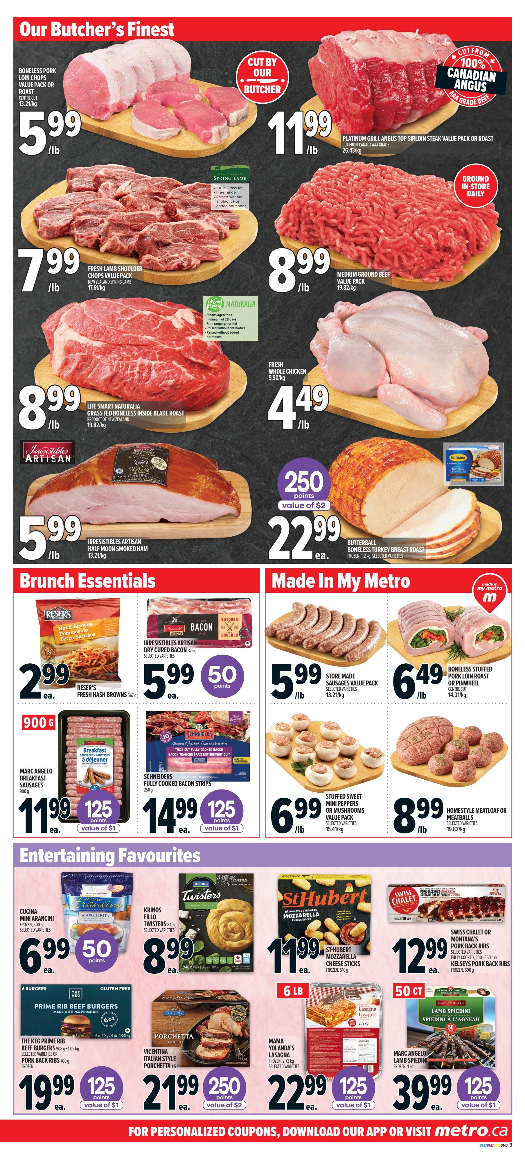 Metro Ontario Weekly Flyer Specials, Page 8. Our Butcher's Finest section features Boneless Pork Loin Chops Value Pack or Roast for $5.99/lb, Platinum Grill Angus Top Sirloin Steak Value Pack or Roast for $11.99/lb, Fresh Lamb Shoulder Chops Value Pack New Zealand Spring Lamb for $7.99/lb, Medium Ground Beef Value Pack for $8.99/lb, Life Smart Naturalia Grass Fed Boneless Inside Blade Roast for $8.99/lb, and Fresh Whole Chicken for $4.49/lb. Also available is Irresistibles Artisan Half Moon Smoked Ham for $5.99/lb, with 250 bonus points (value of $2) on Butterball Boneless Turkey Breast Roast for $22.99 each. Brunch Essentials include Reser's Hash Browns for $2.99 each, Irresistibles Artisan Dry Cured Bacon for $5.99 each with 50 bonus points, Marc Angelo Breakfast Sausages for $11.99 each with 125 bonus points (value of $1), and Schneiders Fully Cooked Bacon Strips for $14.99 each with 125 bonus points (value of $1). Made In My Metro offers Store Made Sausages Value Pack for $5.99/lb, Boneless Stuffed Pork Loin Roast or Pinwheel Centre Cut for $6.49/lb, Stuffed Sweet Mini Peppers or Mushrooms Value Pack for $6.99/lb, and Homestyle Meatloaf or Meatballs for $8.99/lb. Entertaining Favourites include Cucina Mini Arancini Frozen for $6.99 each with 50 bonus points, Krinos Fillo Twisters for $8.99 each, St-Hubert Mozzarella Cheese Sticks Frozen for $11.99 each, Swiss Chalet or Montana's Pork Back Ribs for $12.99 each, The Keg Prime Rib Beef Burgers or Pork Back Ribs for $19.99 each with 125 bonus points (value of $1), Vicentina Italian Style Porchetta for $21.99 each with 250 bonus points (value of $2), Mama Yolanda's Lasagna Frozen for $22.99 each with 125 bonus points (value of $1), and Marc Angelo Lamb Spiedini for $39.99 each with 125 bonus points (value of $1).