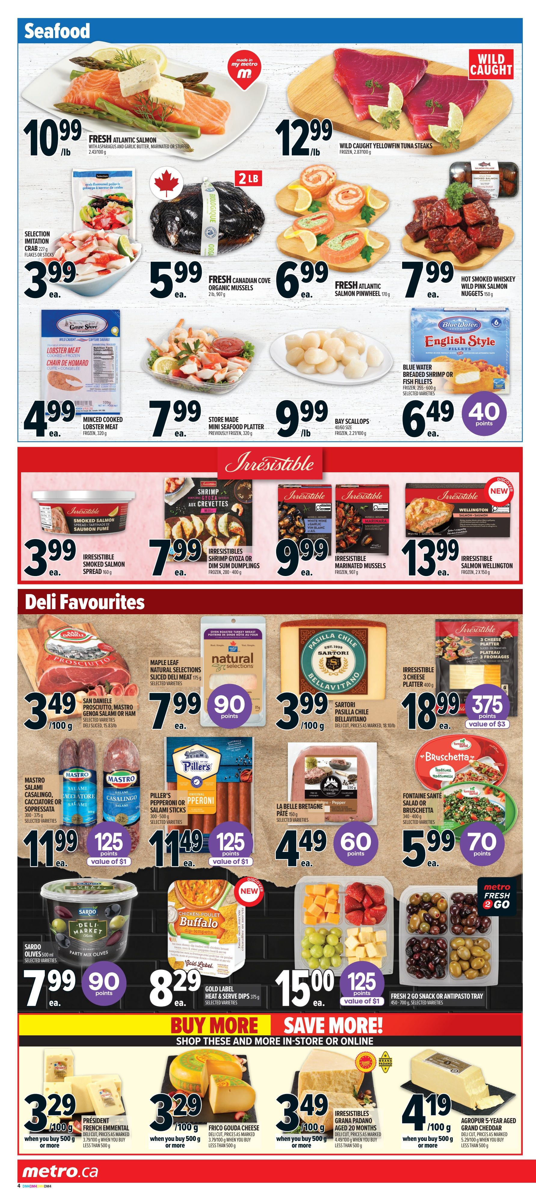 Metro Ontario weekly flyer specials page 9 features a wide selection of seafood and deli favourites. Seafood offers include Fresh Atlantic Salmon at $10.99/lb, Wild Caught Yellowfin Tuna Steaks for $12.99/lb, Fresh Canadian Cove Organic Mussels for $5.99 ea., and Wild Pink Salmon Nuggets for $7.99 ea. Also available are Selection Imitation Crab for $3.99 ea., Minced Cooked Lobster Meat for $4.99 ea., Store Made Mini Seafood Platters for $7.99 ea., and Bay Scallops for $9.99/lb. Irresistible brand products include Smoked Salmon Spread for $3.99 ea., Shrimp Gyoza or Dim Sum Dumplings for $7.99 ea., Marinated Mussels for $9.99 ea., and Salmon Wellington for $13.99 ea. Blue Water English Style Fish Fillets are $6.49 ea. plus 40 points. Deli Favourites include San Daniele Prosciutto, Mastro Salumi, or Casalingo Genoa or Ham for $3.49/100g. Maple Leaf Natural Selections Sliced Deli Meat is $7.99 ea. plus 90 points. Sartori Pasilla Chile Bellavitano Deli Cut Cheese is $3.99/100g. Irresistible 3 Cheese Platter is $18.99 ea. plus 375 points. Piller's Pepperoni or Salami Sticks are $11.49 ea. plus 125 points (value of $1). La Belle Bretagne Pâté is $4.49 ea. plus 60 points. Fontaine Sante Salad or Bruschetta is $5.99 ea. plus 70 points. Sardo Party Mix Olives are $7.99 ea. plus 90 points. Gold Label Heat & Serve Dips are $8.29 ea. Fresh 2 Go Snack or Antipasto Tray is $15.00 ea. plus 125 points (value of $1). Buy More Save More section features Président French Emmental or Frico Gouda Cheese for $3.29/100g when you buy 500g or more. Irresistibles Grana Padano Aged 20 Months is $3.49/100g when you buy 500g or more. Agropur 5-Year Aged Grand Cheddar is $4.19/100g when you buy 500g or more.