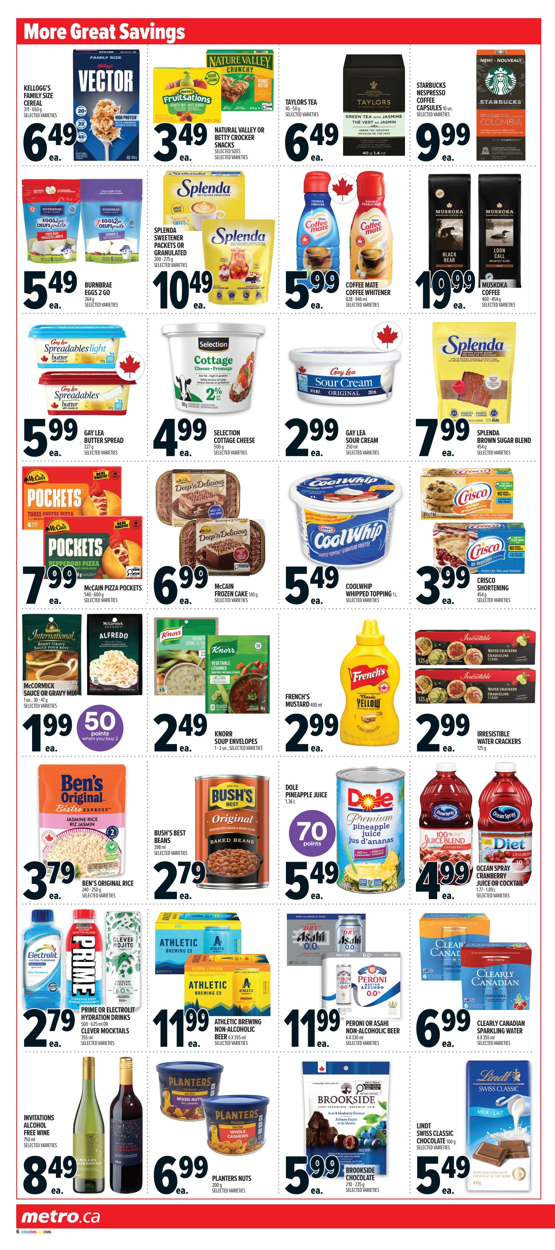 Metro Ontario Weekly Flyer Specials, Page 11. Featuring 'More Great Savings' with Kellogg's Vector Cereal for $6.49, Nature Valley or Betty Crocker Snacks for $3.49, and Taylors Tea for $6.49. Also available are Starbucks Nespresso Coffee Capsules for $9.99 and Muskokka Coffee for $19.99. Splenda Sweetener Packets or Granulated are $10.49. Coffee Mate Coffee Creamer or Whitener is $5.99. Gay Lea Spreadables Light Butter is $5.99, and Gay Lea Spreadables Butter is also $5.99. Selection Cottage Cheese is $4.99. Gay Lea Sour Cream is $2.99. Splenda Brown Sugar Blend is $7.99. McCain Pizza Pockets are $7.99. McCain Frozen Cake is $6.99. Cool Whip Whipped Topping is $5.49. Crisco Shortening is $3.99. McCormick Sauce or Gravy Mix is $1.99 with 50 points when you buy 2. Knorr Soup Envelopes are $2.49. French's Mustard is $2.99. Irresistible Water Crackers are $2.99. Ben's Original Rice is $3.79. Bush's Best Baked Beans are $2.79. Dole Pineapple Juice is $5.49 with 70 points. Ocean Spray Cranberry Juice or Cocktail is $4.99. Prime or Electrolit Hydration Drinks or Clever Mocktails are $2.79. Athletic Brewing Non-Alcoholic Beer is $11.99. Peroni or Asahi Non-Alcoholic Beer is $11.99. Clearly Canadian Sparkling Water is $6.99. Invitations Alcohol Free Wine is $8.49. Planters Nuts are $6.99. Brookside Chocolate is $5.99. Lindt Swiss Classic Chocolate is $5.49.