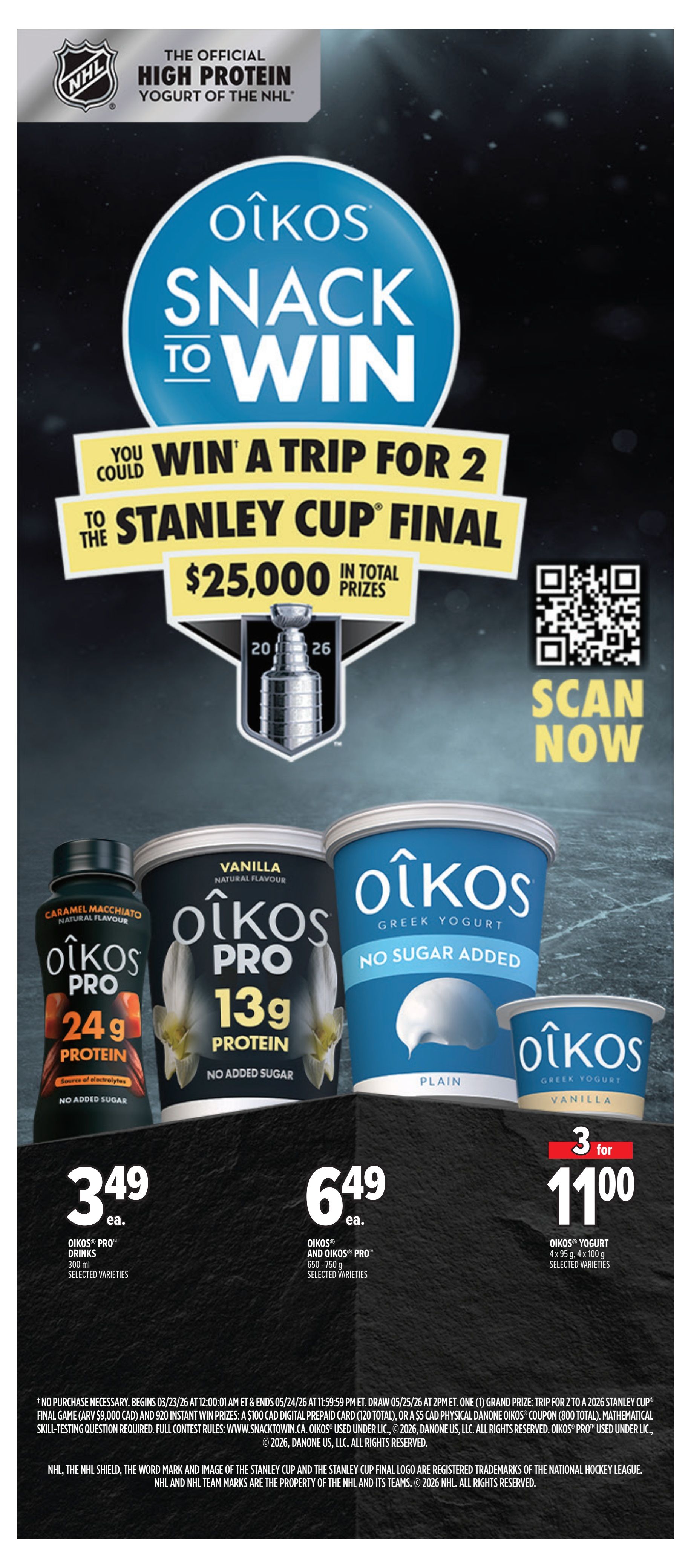 Metro Ontario weekly flyer specials, page 22. Oikos is the official high protein yogurt of the NHL and is running a 'Snack to Win' contest for a trip for 2 to the Stanley Cup Final with $25,000 in total prizes. Scan now to enter. Featured Oikos products include: Oikos Pro Drinks in Caramel Macchiato flavour, 300 ml, for $3.49 each. Oikos Pro and Oikos Pro 650-750 g in selected varieties for $6.49 each. Oikos Yogurt 4 x 95 g, 4 x 100 g in selected varieties, 3 for $11.00. All products are high protein and selected varieties are no added sugar.