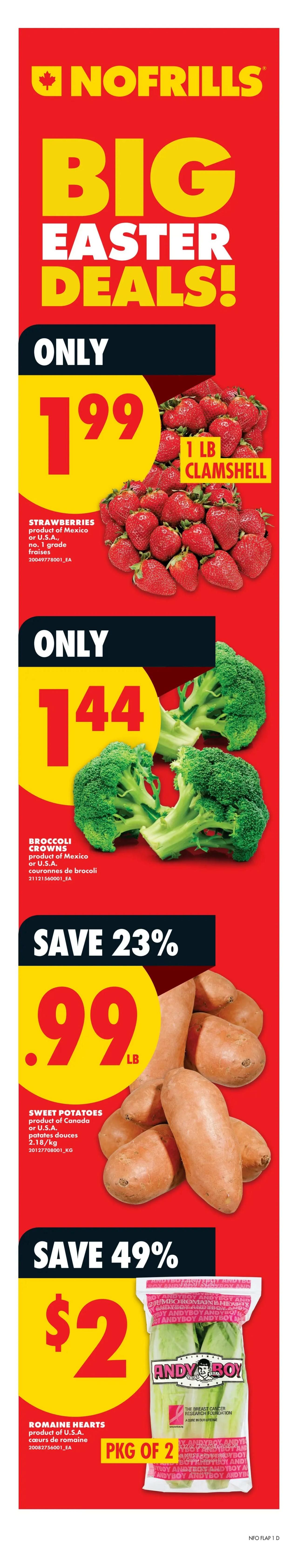 No Frills Ontario Weekly Flyer Specials, Page 2. Big Easter Deals! Save 48% on Sirloin Tip Roast, cut from Canada AA grade beef or higher, now $6.48 per lb. Save 34% on Medium Ground Beef, grass fed, 450g, now $4.88 per lb. Lou's Peameal Bacon, now only $2.99 per lb. Save up to 26% on Seaquest Raw Shell on Shrimp or Cooked Peeled Shrimp, 36-45 per lb, frozen, 300g, now $5.50. Save 20% on Breyers Ice Cream, 1.41L, or PC Frozen Fruit, 300-600g, selected varieties, now $4. Save 32% on Barilla Pasta, selected varieties, 340/410g, now $1.69. Save 20% on Dare 100-225g or Christie Crackers, selected varieties, now $2. Save 26% on No Name Broth, selected varieties, 900ml, now $1.25. Save up to 22% on Royale Bathroom Tissue or Tiger Towel, selected varieties, now $6.99. Real Canadian Natural Spring Water, 24x500ml, now only $3. Save 38% on Coca-Cola or Pepsi Soft Drinks, selected varieties, 2L, now $1.69. Price Drop on Grade A Large Eggs, 18's, now $5.25. Lactantia Butter, selected varieties, 454g, now $4.99. Armstrong or PC Shredded Cheese, 250-320g or Armstrong Cheese, 400g, selected varieties, now $4.95. Campbell's Tomato, Cream of Mushroom, Chicken Noodle or Vegetable Soup, 284ml, now $0.95. Surprise Offer: 4 days only, Thursday, April 2 to Monday, April 6. You could get 30%, 20%, or 10% back in points. Open the app to get your offer. Available for new and existing PC Optimum members. Flyer prices effective in Ontario stores only.