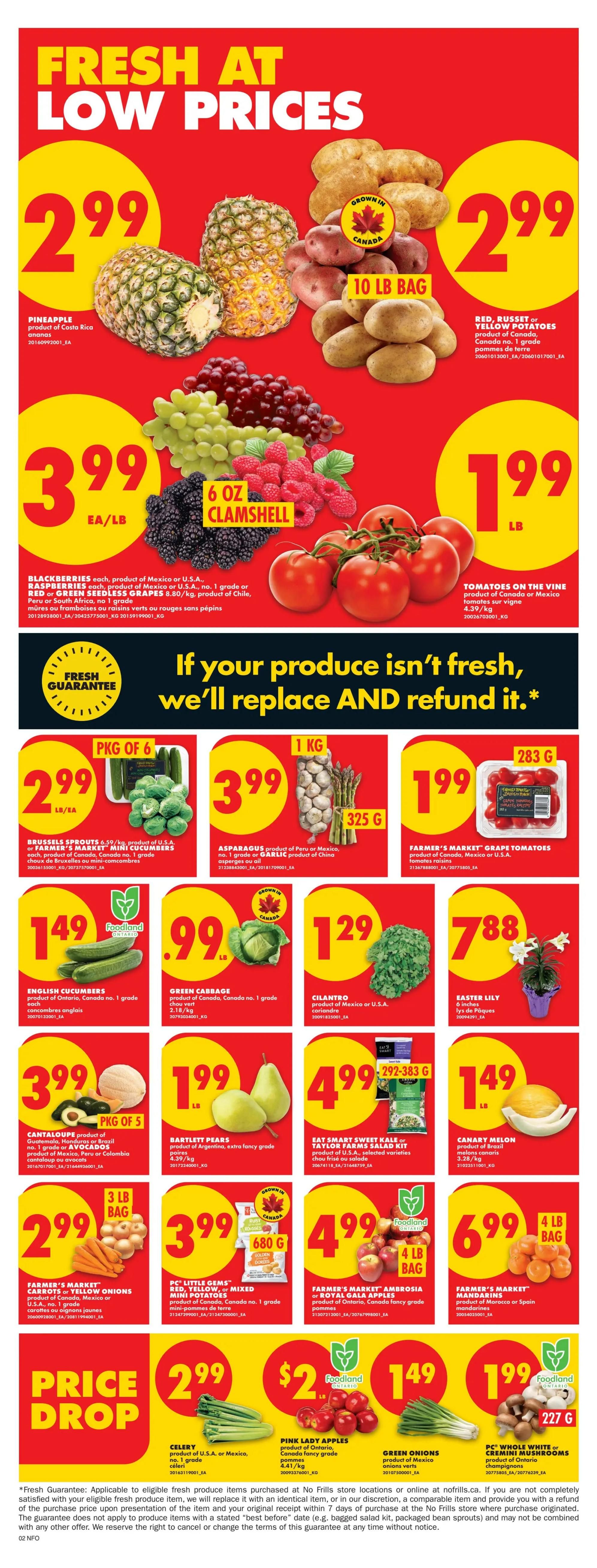 No Frills Ontario weekly flyer specials, Page 4. Fresh at low prices featuring Pineapple for $2.99, 10 lb bag of Red, Russet or Yellow Potatoes for $2.99, Blackberries for $3.99 EA/LB, 6 oz clamshell of Raspberries for $3.99, 8.80/kg of Seedless Grapes for $3.99, and Tomatoes on the Vine for $1.99 LB. Also available are Brussels Sprouts for $2.99 PKG OF 6, Asparagus for $3.99 KG, and Farmer's Market Grape Tomatoes for $1.99. English Cucumbers are $1.49, Green Cabbage is $0.99 LB, and Cilantro is $1.29. Cantaloupe or Avocados are $3.99 PKG OF 5, Bartlett Pears are $1.99 LB, and Eat Smart Sweet Kale or Taylor Farms Salad Kits are $4.99. Farmer's Market Carrots or Yellow Onions are $2.99 for a 3 lb bag. PC Little Gems Red, Yellow or Mixed Mini Potatoes are $3.99 for a 680g bag. Farmer's Market Ambrosia or Royal Gala Apples are $4.99 for a 4 lb bag. Farmer's Market Mandarins are $6.99 for a 4 lb bag. Price Drop: Celery is $2.99 LB, Pink Lady Apples are $1.49 LB, Green Onions are $1.99 LB, and PC Whole White or Cremini Mushrooms are $1.99 for a 227g package.