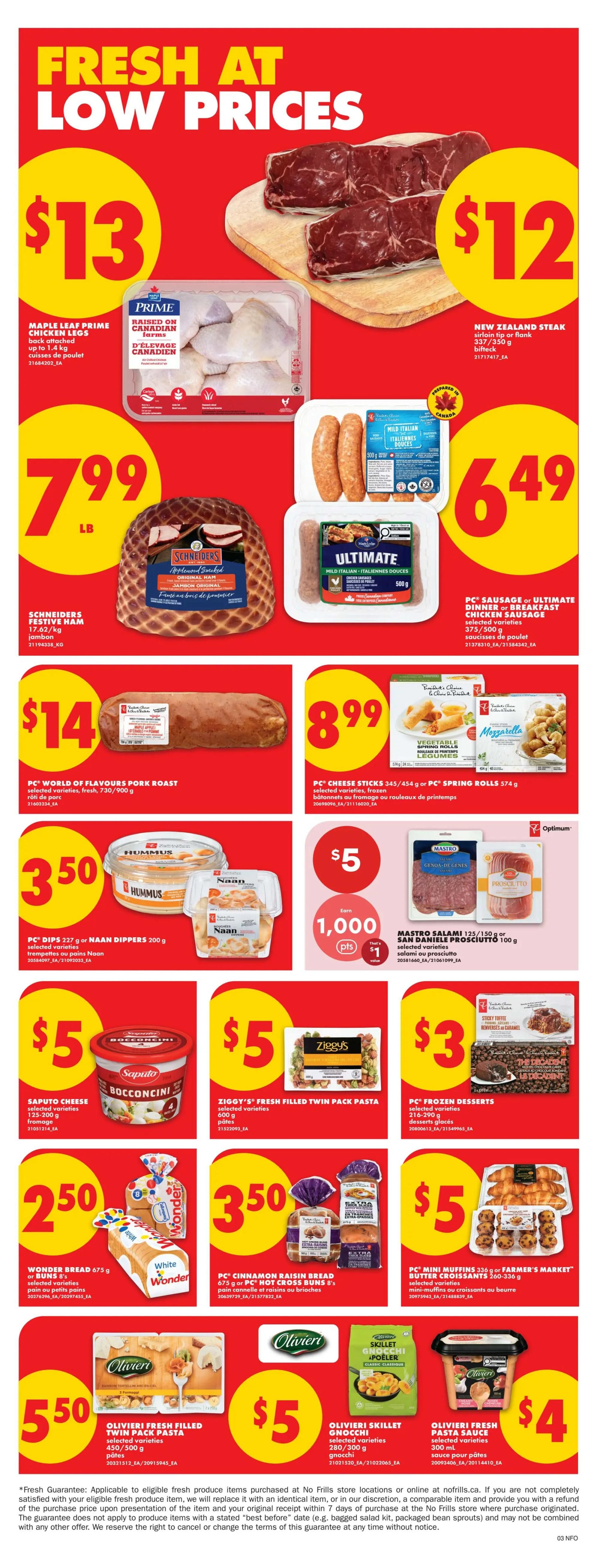 No Frills Ontario weekly flyer specials page 5. Fresh at low prices featuring Maple Leaf Prime chicken legs for $13, and New Zealand steak sirloin tip or flank for $12. Also available is Schneiders Festive Ham for $7.99 LB, and PC Sausage or Ultimate Dinner or Breakfast Chicken Sausage for $6.49. Other deals include PC World of Flavours Pork Roast for $14, and PC Cheese Sticks or Spring Rolls for $8.99. Enjoy PC Dips or Naan Dippers for $3.50, and Mastro Salami or San Daniele Prosciutto for $5. Saputo Cheese Bocconcini is $5, and Ziggy's Fresh Filled Twin Pack Pasta is $5. PC Frozen Desserts are $3. Wonder Bread or PC Hot Cross Buns are $2.50 and $3.50 respectively. PC Mini Muffins or Farmer's Market Butter Croissants are $5. Olivieri Fresh Filled Twin Pack Pasta is $5.50, Olivieri Skillet Gnocchi is $5, and Olivieri Fresh Pasta Sauce is $4.