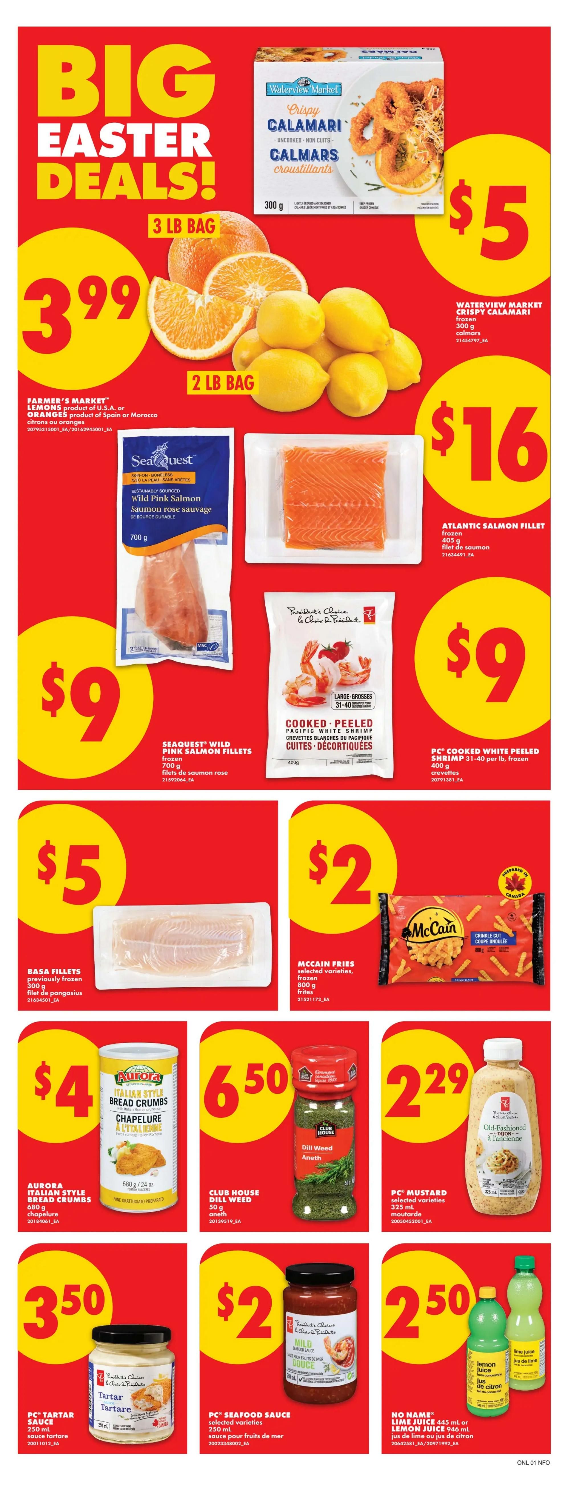 No Frills Ontario weekly flyer specials, page 6. Big Easter Deals! Waterview Market Crispy Calamari frozen 300 g for $5. Farmer's Market Lemons product of U.S.A. or Oranges product of Spain or Morocco, 3 lb bag for $3.99. SeaQuest Wild Pink Salmon Fillets frozen 700 g for $9. Atlantic Salmon Fillet frozen 405 g for $16. President's Choice Cooked, Peeled Pacific White Shrimp 31-40 per lb, frozen 400 g for $9. Basa Fillets previously frozen 300 g for $5. McCain Fries selected varieties, frozen 800 g for $2. Aurora Italian Style Bread Crumbs 680 g for $4. Club House Dill Weed 50 g for $6.50. PC Mustard selected varieties 325 mL for $2.29. PC Tartar Sauce 250 mL for $3.50. PC Seafood Sauce selected varieties 250 mL for $2. No Name Lime Juice 445 mL or Lemon Juice 946 mL for $2.50.